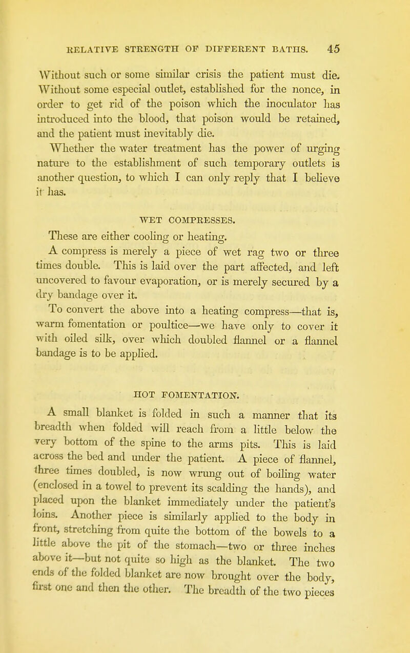 AVithout such or some similar crisis the patient must die. Without some especial outlet, established for the nonce, in order to get rid of the poison which the inoculator has introduced into the blood, that poison would be retained, and tlie patient must inevitably die. Whether the water treatment has the power of urging nature to the establishment of such temporary outlets is another question, to which I can only reply that I beheve it lias. WET COMPRESSES. These are either coolincr or heating;. A compress is merely a piece of wet rag two or three times double. This is laid over the part affected, and left uncovered to favour evaporation, or is merely secured by a dry bandage over it. To convert the above into a heating compress—that is, warm fomentation or poultice—we have only to cover it with oiled silk, over which doubled flannel or a flannel bandage is to be appHed. HOT FOMENTATION. A small blanket is folded in such a manner that its breadth when folded will reach from a httle below the very bottom of the spme to the arms pits. This is laid across the bed and under the patient. A piece of flaimel, three times doubled, is now wrung out of boihng water (enclosed in a towel to prevent its scaldmg the hands), and placed upon the blanket immediately under the patient's loins. Another piece is similarly applied to the body in front, stretchmg from quite the bottom of the bowels to a little above the pit of the stomach—two or three inches above it—but not quite so high as the blanket. The two ends of the folded blanket are now brought over the body, first one and then the other. The breadth of the two pieces
