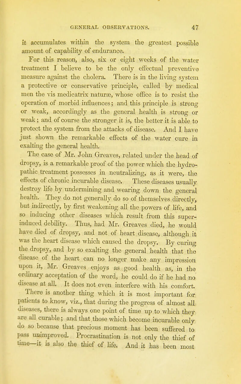 it accimiulates witliin the system the greatest possible amount of capabiHtj of endm'ance. For this reason, also, six or eight weeks of the water treatment I beheve to be the only effectual preventive measure against the cholera. There is in the living system a protective or conservative priaciple, called by medical men the vis medicatrix naturas, whose office is to resist the operation of morbid influences; and this principle is strong or weak, accordingly as the general health is strong or weak; and of course the stronger it is, the better it is able to protect the system from the attacks of disease. And I have just shown the remarkable effects of the water cure in exalting the general health. The case of Mr. John Greaves, related imder the head of dropsy, is a remarkable proof of the power which the hydro- pathic treatment possesses in neutralizing, as it were, the effects of chronic incurable disease. These diseases usually destroy life by undermirdng and wearing down the general health. They do not generally do so of themselves directly, but indirectly, by first weakening all the powers of life, and so inducing other diseases which result from this super- induced debility. Thus, had Mr. Greaves died, he would have died of dropsy, and not of heart disease, although it was the heart disease which caused the dropsy. By curing the dropsy, and by so exalting the general health that the disease of the heart can no longer make any impression upon it, Mr. Greaves enjoys as good health as, in the ordinary acceptation of the word, he could do if he had no disease at all. It does not even interfere with his comfort. There is another thmg which it is most important for. patients to know, viz., that dm-uig the progress of almost all. diseases, there is always one pomt of tune up to wliich they are all curable; and that those which become inculpable only do so because that precious moment has been suffered to pass unimproved. Procrastination is not only the tliief of time—it is also the tliief of life. And it has been most