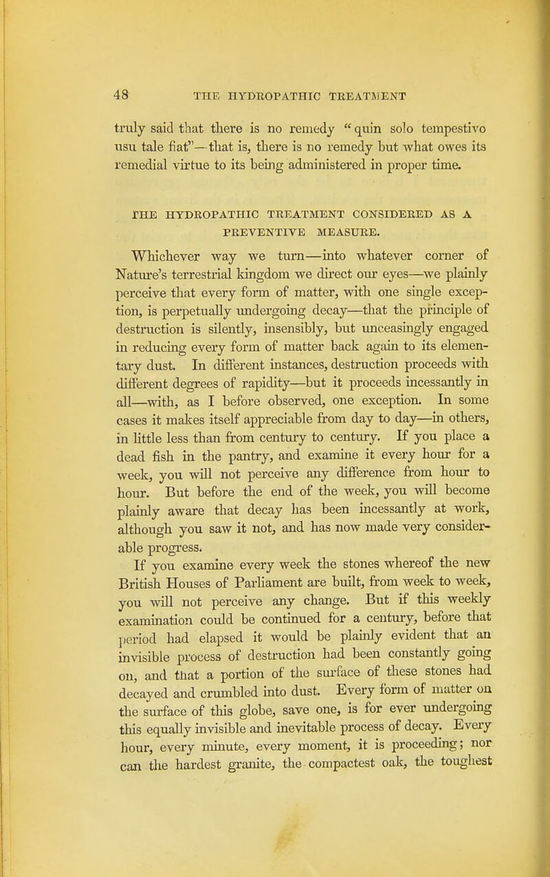 truly said that there is no remedy  quin solo tempestivo usu tale fiat—tliat is, there is no remedy but what owes its remedial virtue to its being administered in proper time. THE HYDROPATHIC TREATMENT CONSIDERED AS A PREVENTIVE MEASURE. Wliichever way we turn—into whatever corner of Nature's terrestrial kingdom we direct our eyes—we plainly pei'ceive that every form of matter, with one single excep- tion, is perpetually undergoing decay—that the principle of destruction is silently, uisensibly, but imceasmgly engaged in reducing every form of matter back again to its elemen- tary dust. In different instances, destruction proceeds with different degrees of rapidity—but it proceeds incessantly in aJl—with, as I before observed, one exception. In some cases it makes itself appreciable from day to day—^in others, in httle less than from century to century. If you place a dead fish m the pantry, and examine it every hour for a week, you will not perceive any difference from hour to hour. But before the end of the week, you will become plainly aware that decay has been incessantly at work, although you saw it not, and has now made very consider- able progress. If you examine every week the stones whereof the new British Houses of ParHament are built, fi'om week to week, you will not perceive any change. But if this weekly examination could be continued for a century, before that period had elapsed it would be plamly evident that an invisible process of destruction had been constantly going on, and ttiat a portion of the surface of these stones had decayed and crumbled into dust. Every form of matter on the surface of this globe, save one, is for ever undergoing this equally invisible and inevitable process of decay. Every hour, every imnute, every moment, it is proceeding; nor can the hardest granite, the compactest oak, the toughest