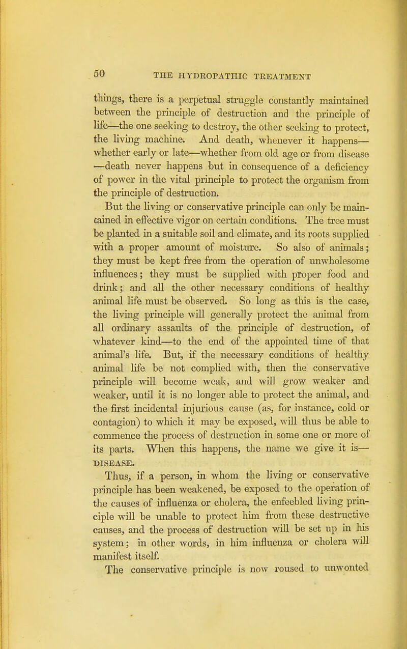 tilings, there is a perpetual struggle constantly maintained between the principle of destruction and the prmciple of life—the one seeking to destroy, the other seeking to protect, the livmg machme. And death, whenever it happens— whether early or late—whether from old age or from disease —death never happens but in consequence of a deficiency of power in the vital principle to protect the organism from the principle of destruction. But the livmg or conservative principle can only be main- tained in effective vigor on certain conditions. The tree must be planted in a suitable soil and climate, and its roots supphed with a proper amount of moisture. So also of animals; they must be kept free from the operation of unwholesome influences; they must be supplied with proper food and drink; and aU the other necessary conditions of healthy animal life must be observed. So long as this is the case, the hving principle will generally protect the animal from all ordinary assaults of the principle of destruction, of whatever kind—to the end of the appointed time of that animal's Hfe. But, if the necessary conditions of healthy animal hfe be not compHed with, then the conservative principle will become wealc, and will grow weaker and weaker, until it is no longer able to protect the animal, and the first incidental injuiious cause (as, for instance, cold or contagion) to which it may be exposed, will thus be able to commence the process of destruction in some one or more of its parts. Wlien this happens, the name we give it is— DISEASE. Thus, if a person, in whom the Hving or conservative principle has been weakened, be exposed to the operation of the causes of influenza or cholera, the enfeebled hvmg prm- ciple will be unable to protect him ft'om these destructive causes, and the process of destraction will be set up m liis system; in other words, in liim uifluenza or cholera will manifest itself The conservative principle is now roused to unwonted