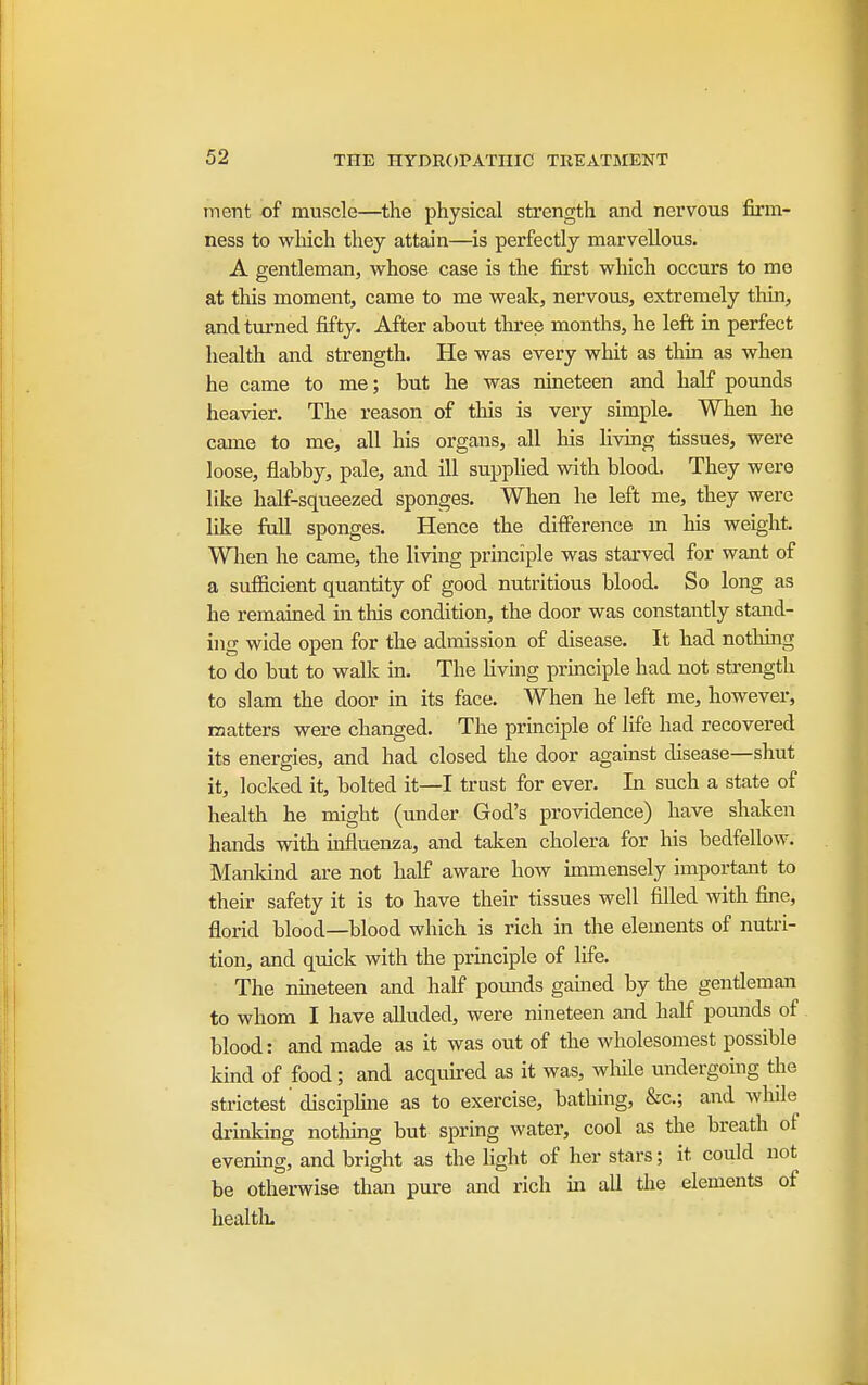 ment of muscle—the physical strength and nervous firm- ness to which they attain—is perfectly marvellous. A gentleman, vrhose case is the first which occurs to mo at this moment, came to me weak, nervous, extremely thin, and turned fifty. After ahout three months, he left in perfect health and strength. He was every whit as thin as when he came to me; but he was nineteen and half pounds heavier. The reason of tliis is very simple. When he came to me, all his organs, all his livmg tissues, were loose, flabby, pale, and ill supphed with blood. They were like half-squeezed sponges. When he left me, they were like full sponges. Hence the difference m his weight. Wlien he came, the living principle was starved for want of a sufficient quantity of good nutritious blood. So long as he remained m this condition, the door was constantly stand- ing wide open for the admission of disease. It had nothing to do but to walk in. The living principle had not strength to slam the door in its face. When he left me, however, matters were changed. The principle of life had recovered its energies, and had closed the door against disease—shut it, locked it, bolted it—I trust for ever. In such a state of health he might (under God's providence) have shaken hands with influenza, and taken cholera for his bedfellow. Mankind are not half aware how immensely important to their safety it is to have their tissues well filled with fine, florid blood—blood which is rich in the elements of nutri- tion, and quick with the principle of life. The miieteen and half pomids gained by the gentleman to whom I have alluded, were nineteen and half pounds of blood: and made as it was out of the wholesomest possible kind of food; and acquu-ed as it was, wliile undergoing the strictest' disciphne as to exercise, bathing, &c.; and while drinking nothmg but spring water, cool as the breath of evening, and bright as the light of her stars; it could not be othei-wise than pure and rich in all tlie elements of healtk