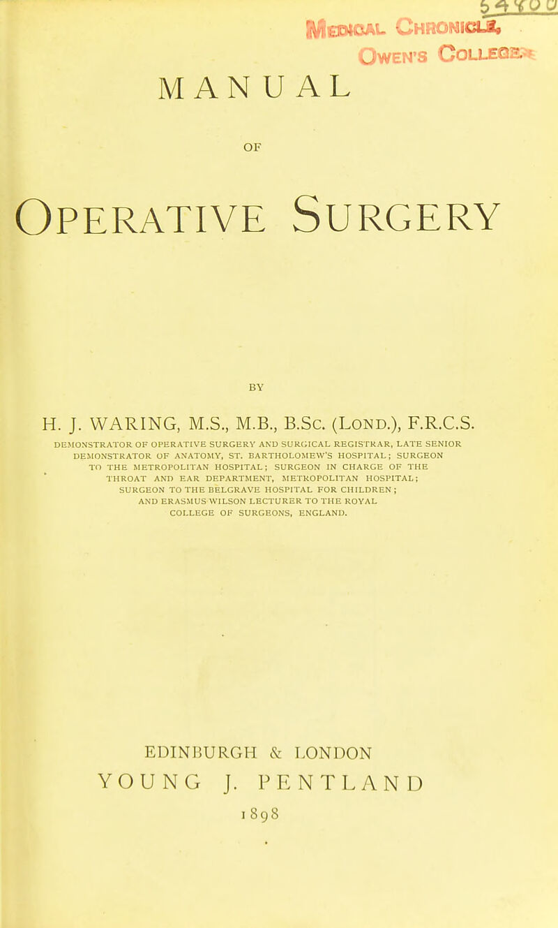 ' ^jkL Chronicli, OwEN'S COLLEQS.^ MANUAL OF Operative Surgery H. J. WARING, M.S., M.B., B.Sc. (Lond.), F.R.C.S. DEMONSTRATOR OF OPERATIVE SURGERY AND SURGICAL REGISTRAR, LATE SENIOR DEMONSTRATOR OF ANATOMY, ST. BARTHOLOMEW'S HOSPITAL; SURGEON TO THE METROPOLITAN HOSPITAL; SURGEON IN CHARGE OF THE THROAT AND EAR DEPARTMENT, METROPOLITAN HOSPITAL; SURGEON TO THE BELGRAVE HOSPITAL FOR CHILDREN ; AND ERASMUS WILSON LECTURER TO THE ROYAL COLLEGE OF SURGEONS, ENGLAND. YOUNG J. PRNTLAND BY EDINBURGH & LONDON I 898