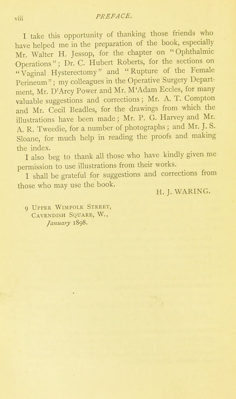 I take this opportunity of thanking those friends who have helped me in the preparation of the book, especially Mr. Walter H. Jessop, for the chapter on Ophthalmic Operations ; Dr. C. Hubert Roberts, for the sections on Vaginal Hysterectomy and Rupture of the Female Perineum; my colleagues in the Operative Surgery Depart- ment, Mr. D'Arcy Power and Mr. M'Adam Eccles, for many valuable suggestions and corrections; Mr. A. T. Compton and Mr. Cecil Beadles, for the drawings from which the illustrations have been made; Mr. P. G. Harvey and Mr. A. R. Tweedie, for a number of photographs ; and Mr. J. S. Sloane, for much help in reading the proofs and making the index. I also beg to thank all those who have kindly given me permission to use illustrations from their works. I shall be grateful for suggestions and corrections from those who may use the book. H. J. WARING. 9 Upper Wimpole Street, Cavendish Square, W., January 1898.