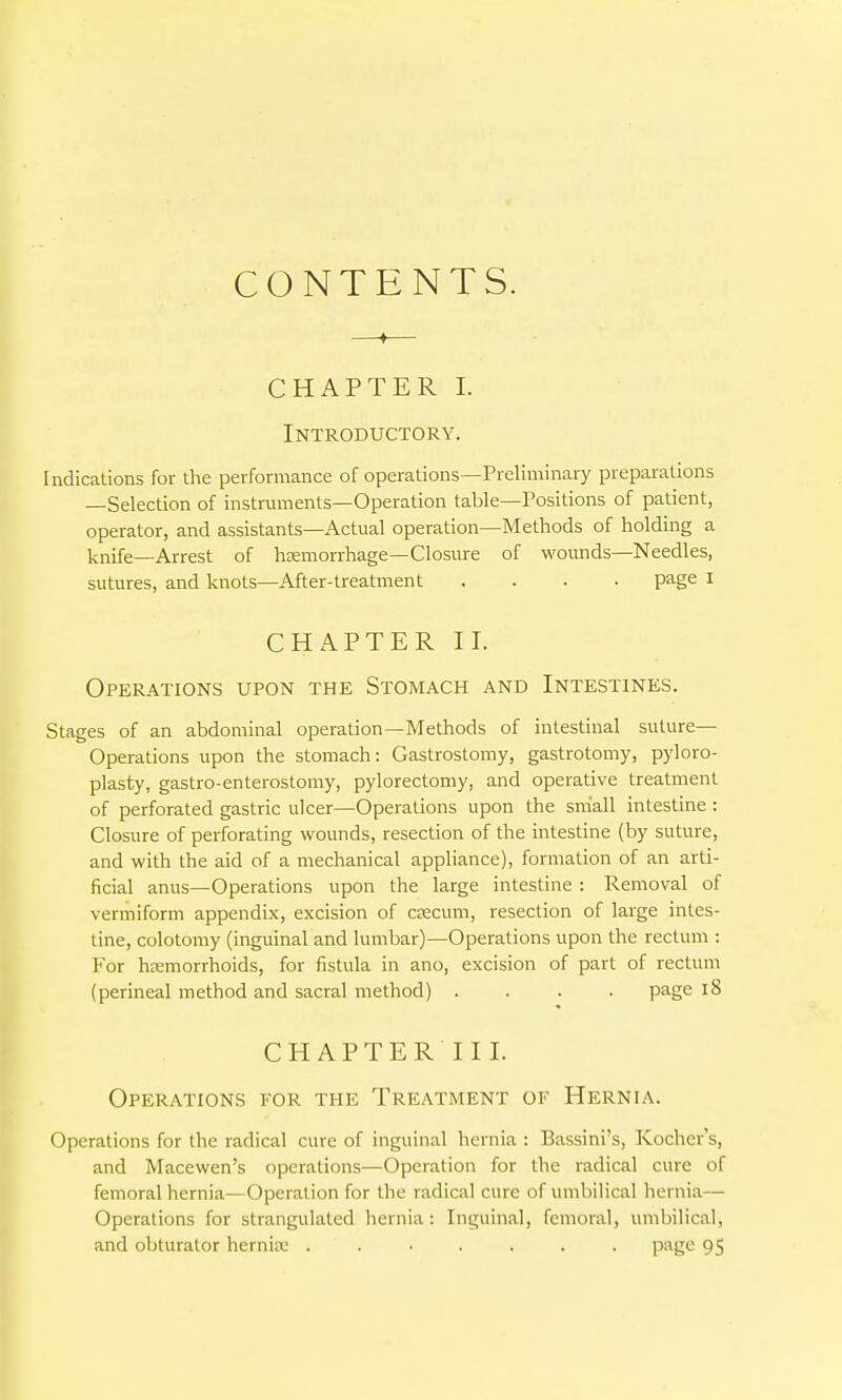 CONTENTS. CHAPTER I. Introductory. Indications for the performance of operations—Preliminary preparations —Selection of instrmnents—Operation table—Positions of patient, operator, and assistants—Actual operation—Methods of holding a knife—Arrest of hEemorrhage—Closure of wounds—Needles, sutures, and knots—After-treatment .... page I CHAPTER II. Operations upon the Stomach and Intestines. Stages of an abdominal operation—Methods of intestinal suture- Operations upon the stomach: Gastrostomy, gastrotomy, pyloro- plasty, gastro-enterostomy, pylorectomy, and operative treatment of perforated gastric ulcer—Operations upon the small intestine : Closure of perforating wounds, resection of the intestine (by suture, and with the aid of a mechanical appliance), formation of an arti- ficial anus—Operations upon the large intestine : Removal of vermiform appendix, excision of csecum, resection of large intes- tine, colotomy (inguinal and lumbar)—Operations upon the rectum : For hemorrhoids, for fistula in ano, excision of part of rectum (perineal method and sacral method) .... page l8 C H A P T E R 11 I. Operations for the Treatment of Hernia. Operations for the radical cure of inguinal hernia : Bassini's, Kocher's, and Macewen's operations—Operation for the radical cure of femoral hernia—Operation for the radical cure of umbilical hernia— Operations for strangulated hernia: Inguinal, femoral, umbilical, and obturator herniK ....... page 95