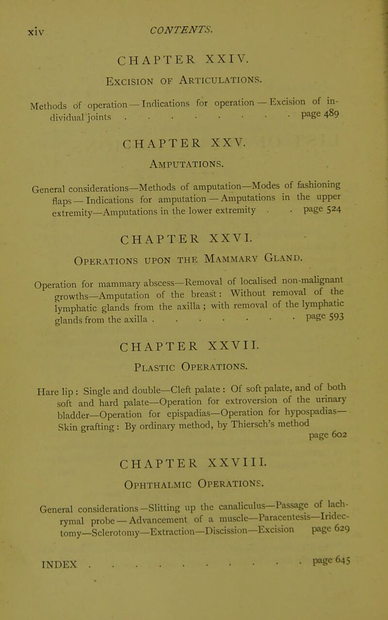 CHAPTER XXIV. Excision of Articulations. Methods of operation — Indications for operation — Excision of in- dividual joints page 489 CHAPTER XXV. Amputations. General considerations—Methods of amputation—Modes of fashioning flaps—Indications for amputation — Amputations in the upper extremity—Amputations in the lower extremity . • page 524 CHAPTER XXVL Operations upon the Mammary Gland. Operation for mammary abscess—Removal of localised non-malignant growths—Amputation of the breast: Without removal of the lymphatic glands from the axilla; with removal of the lymphatic glands from the axilla Page 593 CHAPTER XXVII. Plastic Operations. Hare lip: Single and double—Cleft palate : Of soft palate, and of both soft and hard palate—Operation for extroversion of the urinary bladder—Operation for epispadias—Operation for hypospadias— Skin grafting: By ordinary method, by Thiersch's method page 602 CHAPTER XXVIII. Ophthalmic Operations. General considerations-Slitting up the canaliculus—Passage of lach- rymal probe —Advancement of a muscle—Paracentesis-Iridec- tomy—Sclerotomy—Extraction—Discission—Excision page 629 INDEX l^age 645