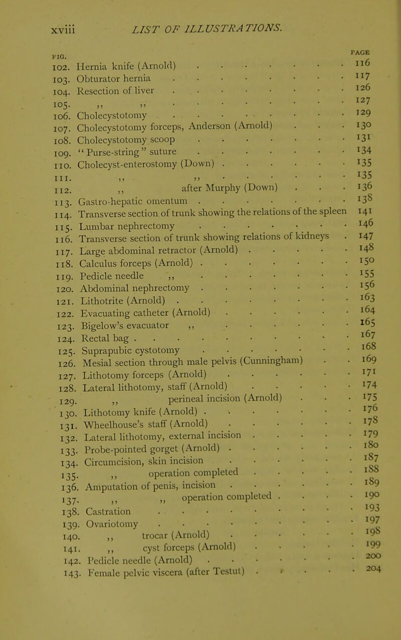 KIO. I02. 103. 104. 105. 106. 107. 108. 109. no. III. 112. 113- 114. IIS- 116. 117. 118. 119. 120. 121. 122. 123. 124. 125 126. 127. 128. 129. 130. 131- 132. 133- 134- 135- 136. 137- 138. 139- 140. 141. 142. 143- of Hernia knife (Arnold) Obturator hernia . . • • Resection of liver . . . • )i ji • • • ■ Cholecystotomy . Cholecystotomy forceps, Anderson (Arnold) Cholecystotomy scoop  Purse-string  suture Cholecyst-enterostomy (Down) . I) - )j • • after Murphy (Down Gastro-hepatic omentum . Transverse section of trunk showing the relations of Lumbar nephrectomy Transverse section of trunk showing relations Large abdominal retractor (Arnold) . Calculus forceps (Arnold) . Pedicle needle ,, Abdominal nephrectomy . Lithotrite (Arnold) .... Evacuating catheter (Arnold) Bigelow's evacuator ,, Rectal bag Suprapubic cystotomy ... Mesial section through male pelvis (Cunning Lithotomy forceps (Arnold) Lateral lithotomy, staff (Arnold) perineal incision (Arnold) Lithotomy knife (Arnold) . Wheelhouse's staff (Arnold) Lateral lithotomy, external incision . Probe-pointed gorget (Arnold) . Circumcision, skin incision ,, operation completed Amputation of penis, incision J J operation completed Castration Ovariotomy . . . • • ,, trocar (Arnold) ,, cyst forceps (Arnold) Pedicle needle (Arnold) Female pelvic \nscera (after Testut) the spleen kidneys ;ham) PAGE 116