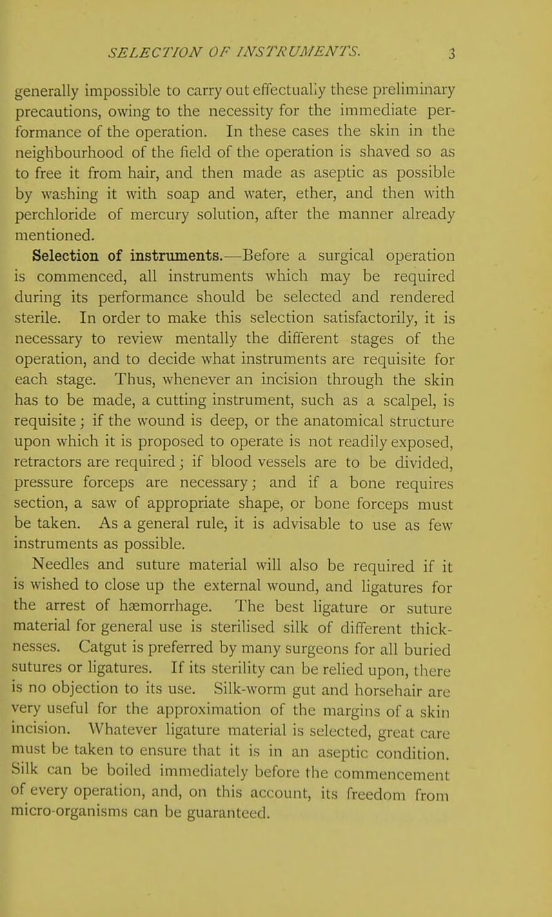 generally impossible to carry out effectually these preliminary precautions, owing to the necessity for the immediate per- formance of the operation. In these cases the skin in the neighbourhood of the field of the operation is shaved so as to free it from hair, and then made as aseptic as possible by washing it with soap and water, ether, and then with perchloride of mercury solution, after the manner already mentioned. Selection of instruments.—Before a surgical operation is commenced, all instruments which may be required during its performance should be selected and rendered sterile. In order to make this selection satisfactorily, it is necessary to review mentally the different stages of the operation, and to decide what instruments are requisite for each stage. Thus, whenever an incision through the skin has to be made, a cutting instrument, such as a scalpel, is requisite; if the wound is deep, or the anatomical structure upon which it is proposed to operate is not readily exposed, retractors are required; if blood vessels are to be divided, pressure forceps are necessary; and if a bone requires section, a saw of appropriate shape, or bone forceps must be taken. As a general rule, it is advisable to use as few instruments as possible. Needles and suture material will also be required if it is wished to close up the external wound, and ligatures for the arrest of haemorrhage. The best ligature or suture material for general use is sterilised silk of different thick- nesses. Catgut is preferred by many surgeons for all buried sutures or ligatures. If its sterility can be relied upon, there is no objection to its use. Silk-worm gut and horsehair are very useful for the approximation of the margins of a skin incision. Whatever ligature material is selected, great care must be taken to ensure that it is in an aseptic condition. Silk can be boiled immediately before the commencement of every operation, and, on this account, its freedom from micro-organisms can be guaranteed.