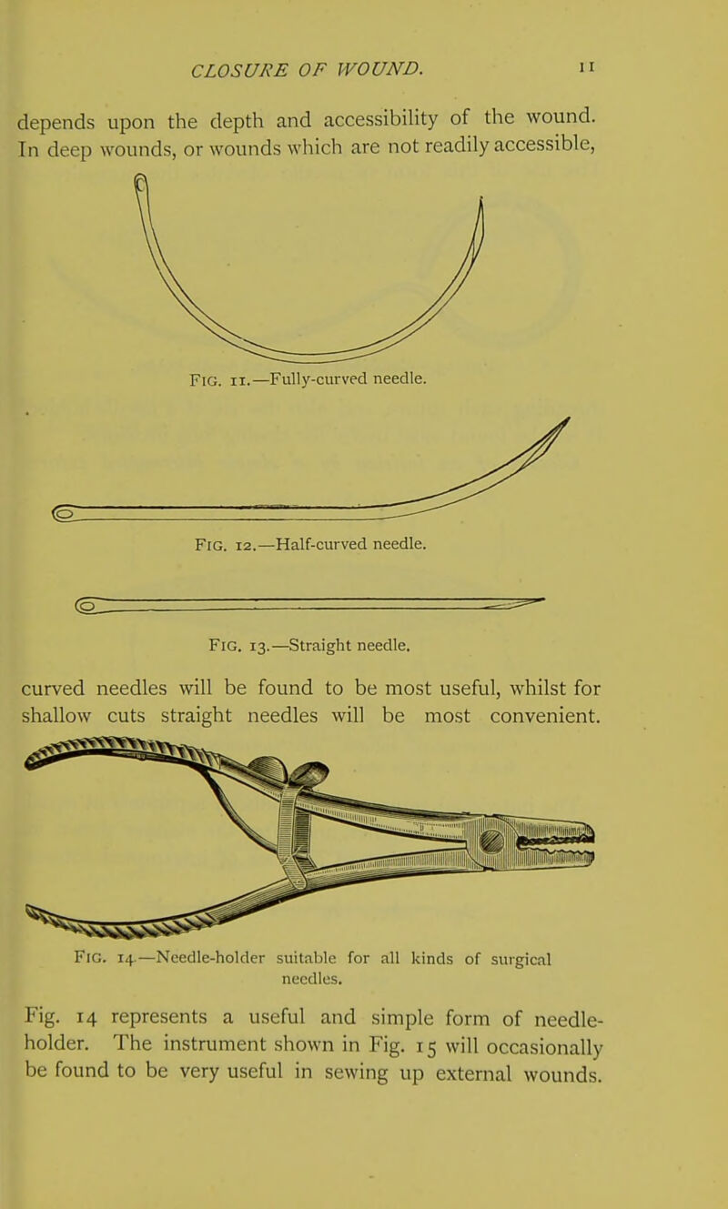 depends upon the depth and accessibility of the wound. In deep wounds, or wounds which are not readily accessible, Fig. II.—Fully-curved needle. Fig. 12.—Half-curved needle. Fig. 13.—Straight needle. curved needles will be found to be most useful, whilst for shallow cuts straight needles will be most convenient. Fig. 14.—Needle-holder suitable for all kinds of surgical needles. Fig. 14 represents a useful and simple form of needle- holder. The instrument shown in Fig. 15 will occasionally be found to be very useful in sewing up external wounds.