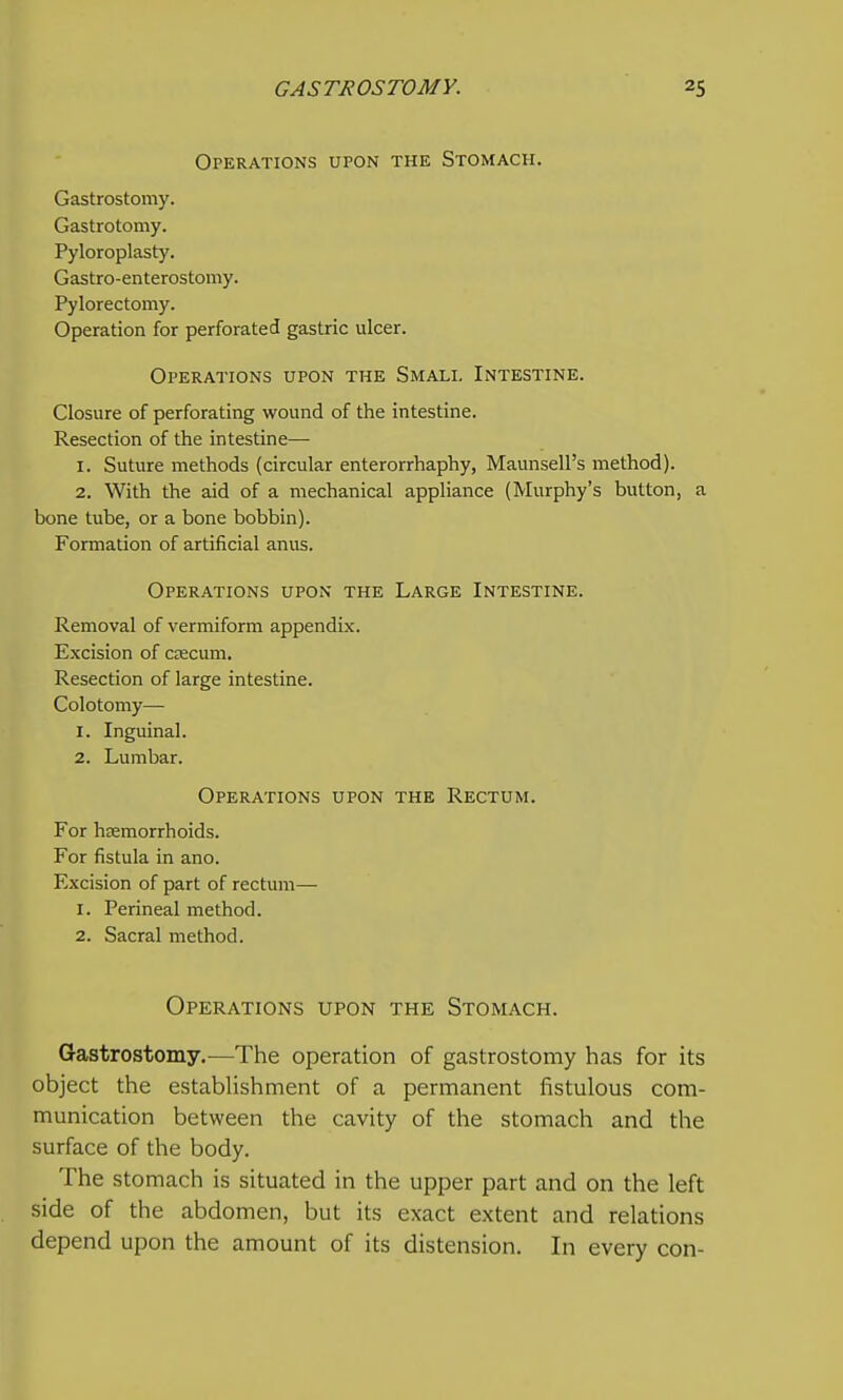 Operations upon the Stomach. Gastrostomy. Gastrotomy. Pyloroplasty. Gastro-enterostomy. Pylorectomy. Operation for perforated gastric ulcer. Operations upon the Small Intestine. Closure of perforating wound of the intestine. Resection of the intestine— 1. Suture methods (circular enterorrhaphy, Maunsell's method). 2. With the aid of a mechanical appliance (Murphy's button, a bone tube, or a bone bobbin). Formation of artificial anus. Operations upon the Large Intestine. Removal of vermiform appendix. Excision of ctecum. Resection of large intestine. Colotomy— 1. Inguinal. 2. Lumbar. Operations upon the Rectum. For hsemorrhoids. For fistula in ano. Excision of part of rectum— 1. Perineal method. 2. Sacral method. Operations upon the Stomach. Gastrostomy.—The operation of gastrostomy has for its object the establishment of a permanent fistulous com- munication between the cavity of the stomach and the surface of the body. The stomach is situated in the upper part and on the left side of the abdomen, but its exact extent and relations depend upon the amount of its distension. In every con-