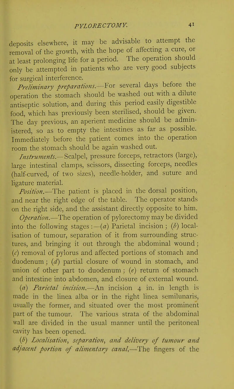 deposits elsewhere, it may be advisable to attempt the removal of the growth, with the hope of affecting a cure, or at least prolonging life for a period. The operation should only be attempted in patients who are very good subjects for surgical interference. Preliminary preparatio7is.—Yox several days before the operation the stomach should be washed out with a dilute antiseptic solution, and during this period easily digestible food, which has previously been sterilised, should be given. The day previous, an aperient medicine should be admin- istered, so as to empty the intestines as far as possible. Immediately before the patient comes into the operation room the stomach should be again washed out. Instruments.—pressure forceps, retractors (large), large intestinal clamps, scissors, dissecting forceps, needles (half-curved, of two sizes), needle-holder, and suture and ligature material. Position.—The patient is placed in the dorsal position, and near the right edge of the table. The operator stands on the right side, and the assistant directly opposite to him. Operation.—The operation of pylorectomy may be divided into the following stages : —{a) Parietal incision; {li) local- isation of tumour, separation of it from surrounding struc- tures, and bringing it out through the abdominal wound; {c) removal of pylorus and affected portions of stomach and duodenum; (d) partial closure of wound in stomach, and union of other part to duodenum ; (e) return of stomach and intestine into abdomen, and closure of external wound. (ci) Parietal incision.—An incision 4 in. in length is made in the linea alba or in the right linea semilunaris, usually the former, and situated over the most prominent part of the tumour. The various strata of the abdominal wall are divided in the usual manner until the peritoneal cavity has been opened. (U) Localisation^ separation, and delivery of tumour and adjacent portion of alimentary canal,—The fingers of the