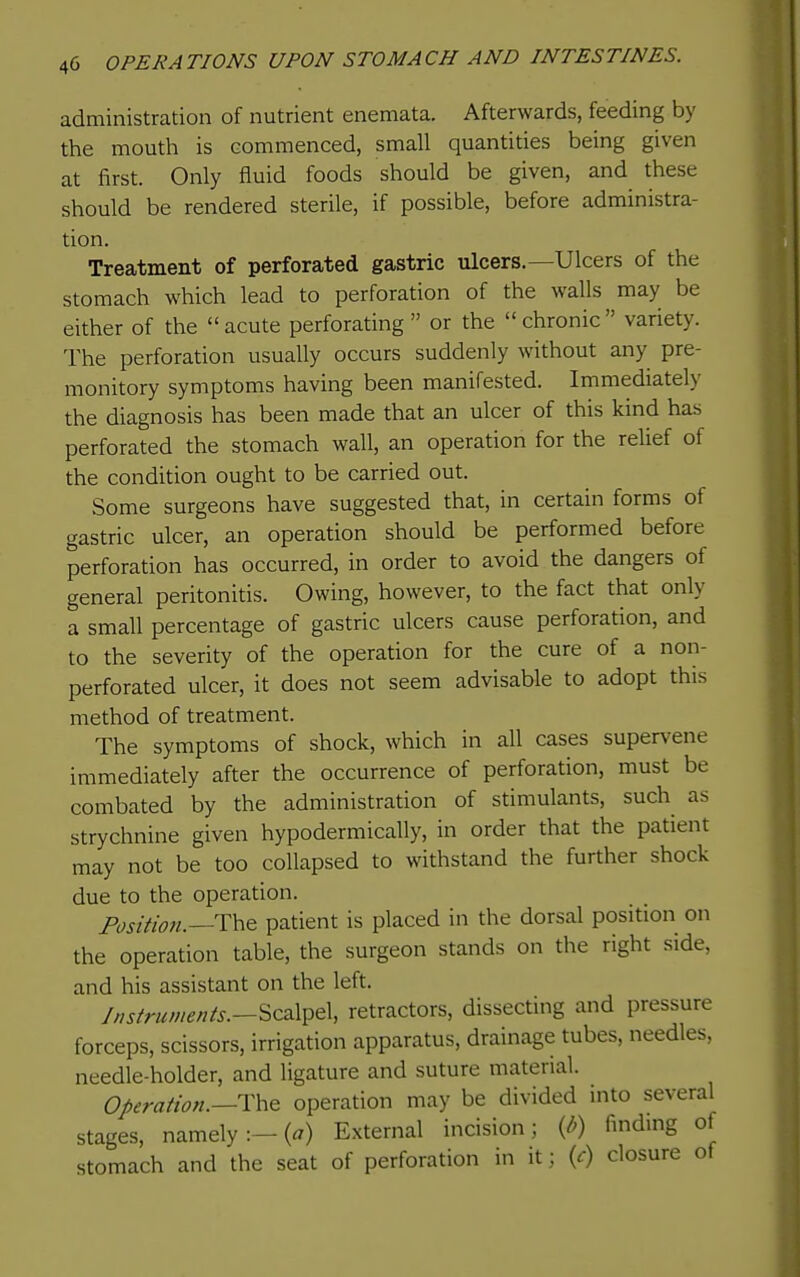 administration of nutrient enemata. Afterwards, feeding by the mouth is commenced, small quantities being given at first. Only fluid foods should be given, and these should be rendered sterile, if possible, before administra- tion. Treatment of perforated gastric ulcers.—Ulcers of the stomach which lead to perforation of the walls may be either of the acute perforating  or the chronic variety. The perforation usually occurs suddenly without any pre- monitory symptoms having been manifested. Immediately the diagnosis has been made that an ulcer of this kind has perforated the stomach wall, an operation for the relief of the condition ought to be carried out. Some surgeons have suggested that, in certain forms of gastric ulcer, an operation should be performed before perforation has occurred, in order to avoid the dangers of general peritonitis. Owing, however, to the fact that only a small percentage of gastric ulcers cause perforation, and to the severity of the operation for the cure of a non- perforated ulcer, it does not seem advisable to adopt this method of treatment. The symptoms of shock, which in all cases supervene immediately after the occurrence of perforation, must be combated by the administration of stimulants, such as strychnine given hypodermically, in order that the patient may not be too collapsed to withstand the further shock due to the operation. Position.—patient is placed in the dorsal position on the operation table, the surgeon stands on the right side, and his assistant on the left. Instruments.—^C2\y^Q\ retractors, dissecting and pressure forceps, scissors, irrigation apparatus, drainage tubes, needles, needle-holder, and ligature and suture material. Operation.—operation may be divided into several stages, namely:—(^) External incision; {b) finding of stomach and the seat of perforation in it; {c) closure of