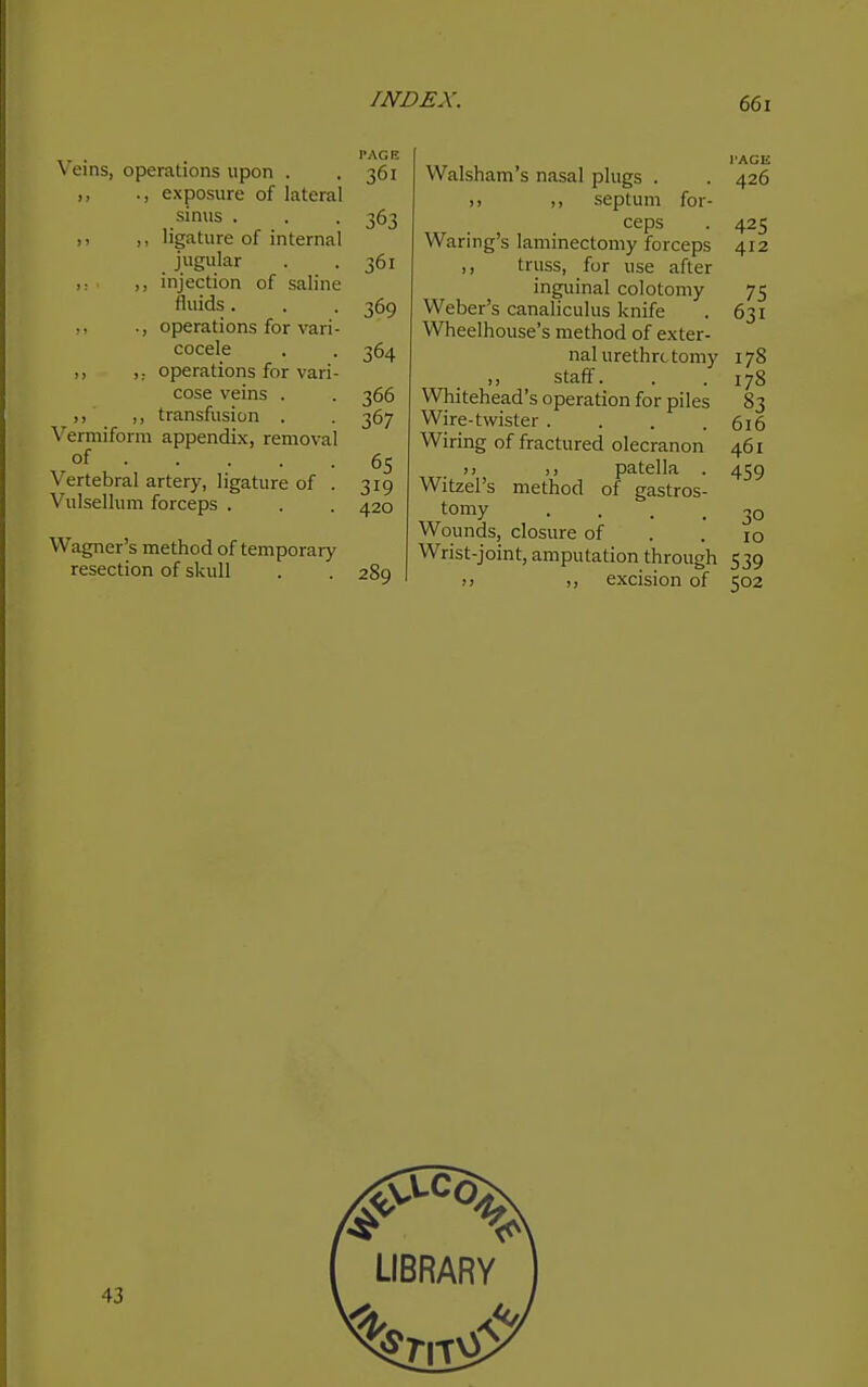 PAGE Veins, operations upon . . 361 ,, ., exposure of lateral sinus . . . 363 ,, ,, ligature of internal jugular . . 361 ,: ,, injection of saline fluids. . . 369 ,, ., operations for vari- cocele . . 364 ,, operations for vari- cose veins . . 366 ,, ,, transfusion . . 367 Vermiform appendix, removal of 65 Vertebral artery, ligature of . 319 Vulsellum forceps . . . 420 Wagner's method of temporary resection of skull . . 289 Walsham's nasal plugs . . 426 septum for- ceps . 425 Waring's laminectomy forceps 412 ,, truss, for use after inguinal colotomy 75 Weber's canaliculus knife . 631 Wheelhouse's method of exter- nal urethrotomy 178 staff. . . 178 Whitehead's operation for piles 83 Wire-twister .... 616 Wiring of fractured olecranon 461 )) patella . 459 Witzel's method of gastros- tomy .... 30 Wounds, closure of . .10 Wrist-joint, amputation through 539 )) ,, excision of 502