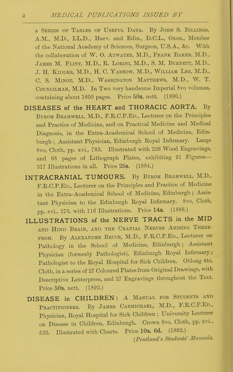 A Series ov Tables of Useful Data. By John S. Billings, A.M., M.D., LL.D., Harv. and Edin., D.C.L., Oxon., Member of the National Academy of Sciences, Surgeon, U.S.A., &c. Witli the collaboration of W. O. Atwater, M.D., Frank Bakee, M.D.. James M. Flint, M.D., R. Lorini, M.D., S. M. Bdenett, M.D., J. H. Kidder, M.D., H. C. Yarrow, M.D., William Lee, M.D., C. S. MiNOT, M.D., Washington Matthews, M.D., W. T. Councilman, M.D. In Two very handsome Imperial 8vo volumes, containing about 1600 pages. Price 50s. nett. (1890.) DISEASES of the HEART and THORACIC AORTA. By Bybom Bramwell, M.D., F.E,.C.P.En., Lecturer on the Principles and Practice of Medicine, and on Practical Medicine and Medical Diagnosis, in the Extra-Academical School of Medicine, Edin- burgh ; Assistant Physician, Edinburgh Royal Infirmary. Large Bvo, Cloth, pp. xvi., 783. Illustrated with 226 Wood Engravings, and 68 pages of Lithograph Plates, exhibiting 91 Figures- Si? Illustrations in all. Price 25s. (1884.) INTRACRANIAL TUMOURS. By Byrom Bramwell, M.D., F.R.C.P.Ed., Lecturer on the Principles and Practice of Medicine in the Extra-Academical School of Medicine, Edinburgh; Assis- tant Physician to the Edinburgh Royal Infirmary. 8vo, Cloth, pp. xvi., 270, with 116 Illustrations. Price 14s. (1888.) ILLUSTRATIONS of the NERVE TRACTS in the MID and Hind Brain, and the Cranial Nerves Arising There- from. By Alexander Bruce, M.D., F.R.C.P.Ed., Lecturer on Pathology in the School of Medicine, Edinburgh; Assistant Physician (formerly Pathologist), Edinburgh Royal Infirmary; Pathologist to the Royal Hospital for Sick ChUdren. Oblong 4to, Cloth, in a series of 27 Coloured Plates from Original Drawings, wnth Descriptive Letterpress, and 27 Engravings throughout the Text. Price 50s. nett. (1892.) DISEASE in CHILDREN: A Manual for Students .^nd Practitioners. By James Carmichael, M.D., F.RC.P.Ed., Physician, Royal Hospital for Sick Children ; University Lecturer on Disease in Children, Edinburgh. Crown 8vo, Cloth, pp. xvi.. 520. Illustrated with Charts. Price 10s. 6d. (1892.) (Pentland's Sttidents' Manuals.