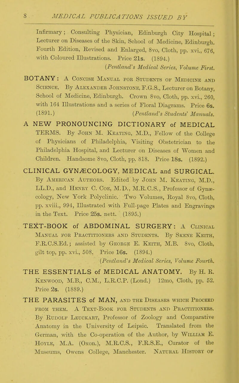 Infirmary; Consulting Physician, Edinburgh City Hospital; Lecturer on Diseases of the Skin, School of Medicine, Edinburgh. Fourth Edition, Revised and Enlarged, 8vo, Cloth, pp. xvi„ 676, with Coloured Illustrations. Price 21s. (1894.) {Pentla7id's Medical Scries, Volume First. BOTANY: A Concise Manu.^l fou Students of Medicine and Science. By Alexander Johnstone, F.G.S., Lecturer on Botany, School of Medicine, Edinburgh. Crown Svo, Cloth, pp. xvi., 260, with 164 Illustrations and a series of Floral Diagrams. Price 6s. (1891.) {Pentland's Students' Manuals. A NEW PRONOUNCING DICTIONARY of MEDICAL TERMS. By John M. Keating, M.D., Fellow of the CoUege of Physicians of Philadelphia, Visiting Obstetrician to the Philadelphia Hospital, and Lecturer on Diseases of Women and Children. Handsome Svo, Cloth, pp. 818. Price 18s. (1892.) CLINICAL GYNAECOLOGY, MEDICAL and SURGICAL. By American Authors. Edited by John M. Keating, M.D., LL.D., and Henry C. Coe, M.D., M.R.C.S., Professor of Gyne- cology, New York Polyclinic. Two Volumes, Royal 8vo, Cloth, pp. xviii., 994, Illustrated with Full-page Plates and Engravings in the Text. Price 25s. nett. (1895.) TEXT-BOOK of ABDOMINAL SURGERY: A Clinical Manual fob Practitioners and Students. By Skene Keith, F.R.C.S.Ed.; assisted by George E. Keith, M.B. 8vo, Cloth, gilt top, pp. xvi., 508. Price 16s. (1894.) (Pentland's Medical Series, Volume Fourth. THE ESSENTIALS of MEDICAL ANATOMY. By H. R. Ivenwood, M.B., CM., L.R.C.P. (Lond.) 12mo, Cloth, pp. 52. Price 2s. (1889.) THE PARASITES of MAN, and the Diseases which Proceed FROM THEM. A TeXT-BoOK FOR STUDENTS AND Pr.'VCTITIONKBS. By Rudolf Leuckart, Professor of Zoology and Comparative Anatomy in the University of Leipsic. Translated from the German, with the Co-operation of the Author, by William E. HoYLE, M.A. (O.xon.), M.RC.S., F.R.S.E., Curator of the Museums, Owens College, jNIanchester. Natural History of