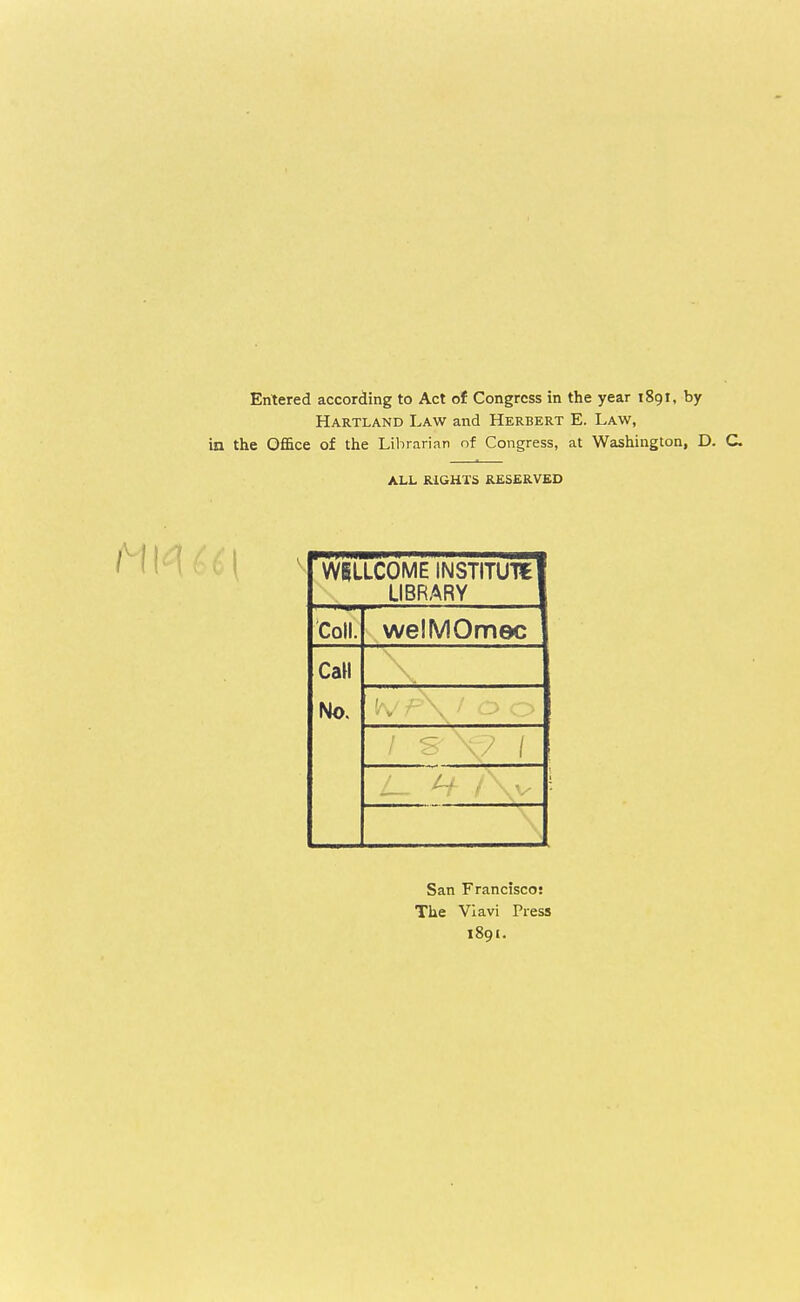 Entered according to Act of Congress in the year iSgt, by Hartland Law and Herbert E. Law, in the Office of the Librarian of Congress, at Washington, D. C ALL RIGHTS RESERVED WILLCOME INSTITUTE! LIBRARY I Coll. welMOmec Call No. ', y p\ / o o San Francisco! The Vlavi Press 1891.