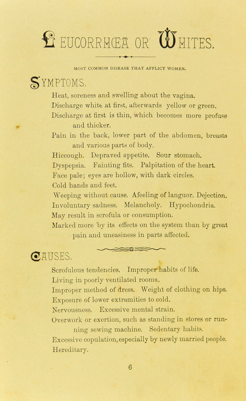 S EUCORRHCEI OR IIJhITES. MOST COMMON DISEASE THAT AFFLICT WOMEN. gYMPTOMS. Heat, soreness and swelling about the vagina. Discharge white at first, afterwards yellow or green. Discharge at first is thin, which becomes more profuse and thicker. Pain in the back, lower part of the abdomen, breasts and various parts of body. Hiccough. Depraved appetite. Sour stomach. Dyspepsia. Fahiting fits. Palpitation of the heart. Face pale; eyes are hollow, with dark circles. Cold hands and feet. Weeping without cause. Afeeling of languor. Dejection. Involuntary sadness. Melancholy. Hypochondria. May result in scrofula or consumption. Marked more hy its effects on the system than by great pain and uneasiness in parts affected. (2]1USES. Scrofulous tendencies. Improperhabits of life. Living in poorly ventilated rooms- Improper method of dress. Weight of clothing on hips. Exposure of lower extremities to cold. Nervousness. Excessive mental strain. Overwork or exertion, such as standing in stores or run- ning sewing machine. Sedentary habits. Excessive copulation, especially by newly married people. Hereditary.