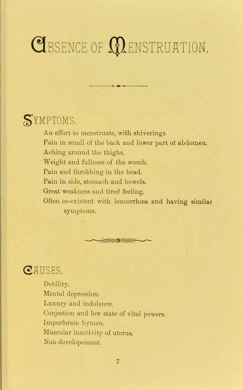 Qbsence of IIIenstruition. gYMPTOMS. An effort to menstruate, with shiverings. Pain in small of the back and lower part ol abdomen. Aching around the thighs. Weight and fullness of the womb. Pain and throbbing in the head. Pain in side, stomach and bowels. Great weakness and tired feeling. Often co-existent with leucorrhoea and having similar symptoms. C2MSES. Debility. Mental depression. Luxury and indolence. Conjestion and low state of vital powers. Imperforate hymen. Muscular inactivity of uterus. Nou-developement.