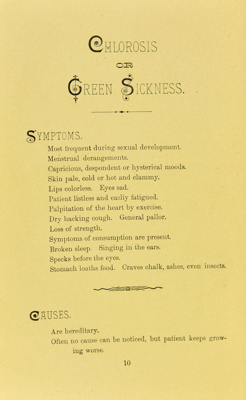 ©HLOROSIS OIK gYMPTOMS. Most frequent during sexual development. Menstrual derangements. Capricious, despondent or hysterical moods. Skin pale, cold or hot and clammy. Lips colorless. Eyes sad. Patient listless and easily fatigued. Palpitation of the heart by exercise. Dry hacking cough. General pallor. Loss of strength. Symptoms of consumption are present. Broken sleep. Singing in the ears. Specks before the eyes. Stomach loaths food. Craves chalk, ashes, even insects. Are hereditary. Often no cause can be noticed, but patient keeps grow- ing worse.