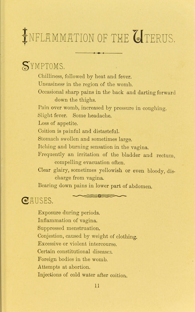 :NFLSMMaTION OF THE UtERUS. gYMPTOMS. Chilliness, followed by heat and fever. Uneasiness in the region of the womb. Occasional sharp pains in the back and darting forward down the thighs. Pain over womb, increased by pressure in coughing. Slight fever. Some headache. Loss of appetite. Coition is painful and distastefal. Stomach swollen and sometimes large. Itching and burning sensation in the vagina. Frequently an irritation of the bladder and rectum, compelling evacuation often. Clear glairy, sometimes yellowish or even bloody, dis- charge from vagina. Bearing down pains in lower part of abdomen. ©HUSES. ^^^^ Exposure during periods. Inflammation of vagina. Suppressed menstruation. Conjestion, caused by weight of clothing. Excessive or violent intercourse. Certain constitutional diseases. Foreign bodies in the womb. Attempts at abortion. Injections of cold water after coition.