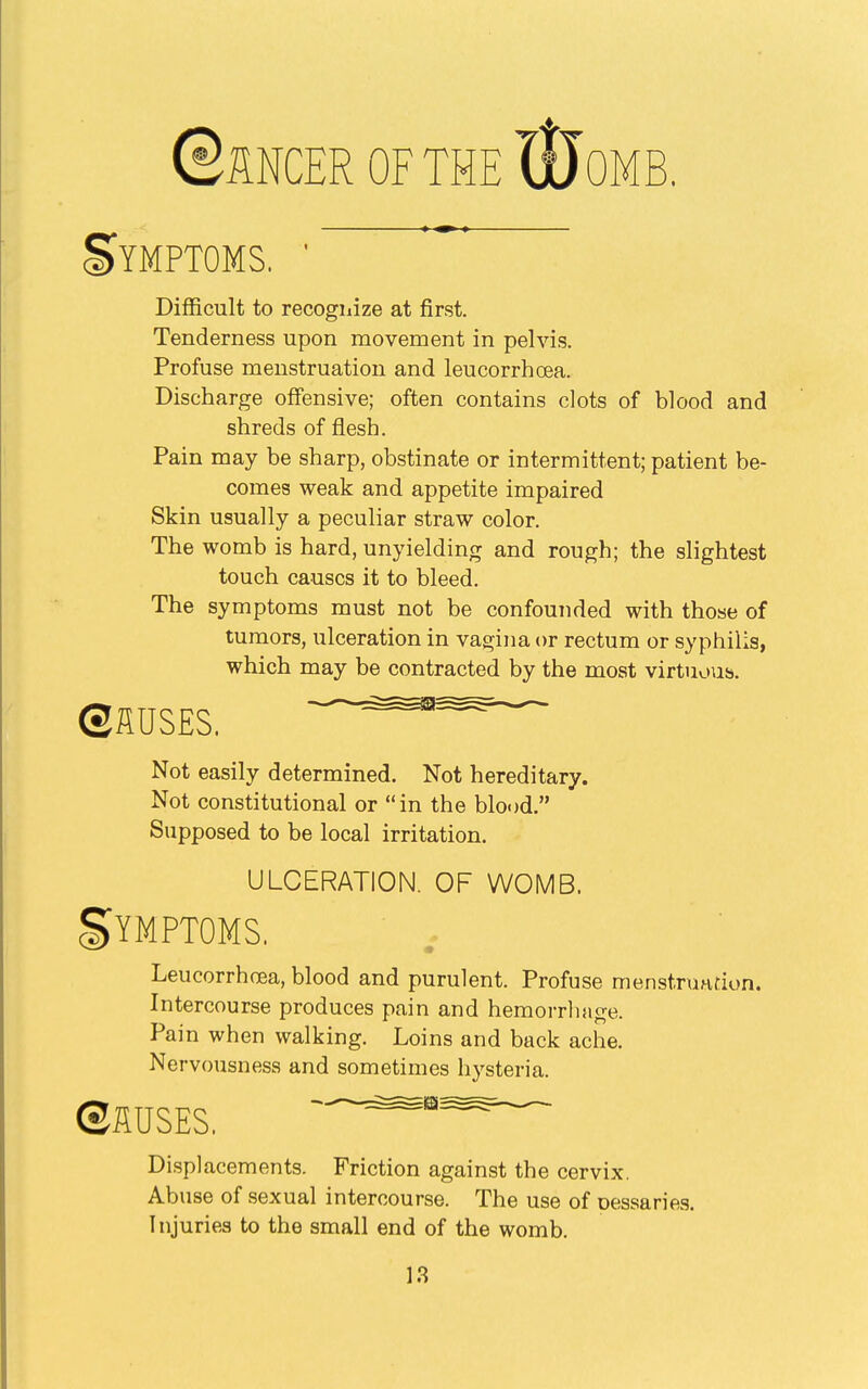 ©UNCER OF THE lljoMB. Symptoms. ' Difficult to recogiiize at first. Tenderness upon movement in pelvis. Profuse menstruation and leucorrhoea. Discharge offensive; often contains clots of blood and shreds of flesh. Pain may be sharp, obstinate or intermittent; patient be- comes weak and appetite impaired Skin usually a peculiar straw color. The womb is hard, unyielding and rough; the slightest touch causes it to bleed. The symptoms must not be confounded with those of tumors, ulceration in vagina or rectum or syphilis, which may be contracted by the most virtuous. ®ilUS£S. =^^= Not easily determined. Not hereditary. Not constitutional or in the blood. Supposed to be local irritation. ULCERATION. OF WOMB. Symptoms. Leucorrhcea, blood and purulent. Profuse menstrundon. Intercourse produces pain and hemorrliage. Pain when walking. Loins and back ache. Nervousness and sometimes hysteria. ©flUSES. Displacements. Friction against the cervix. Abuse of sexual intercourse. The use of oessaries. Injuries to the small end of the womb.
