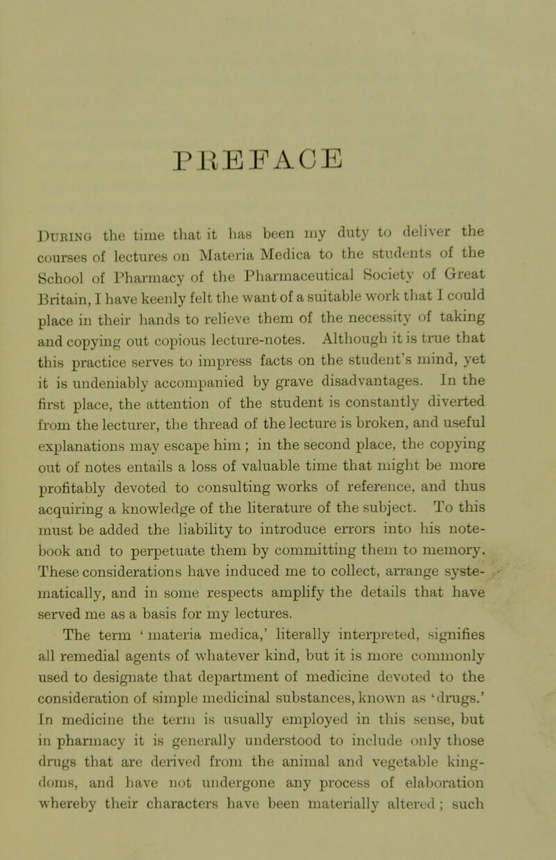 PEBFACB During the time that it has been my duty to deliver the courses of lectures on Materia Medica to the students of the School of Pharmacy of the Pharmaceutical Society of Great Britain, I have keenly felt the want of a suitable work that I could place in their hands to reHeve them of the necessity of taking and copying out copious lecture-notes. Although it is time that this practice serves to impress facts on the student's mind, yet it is undeniably accompanied by grave disadvantages. In the fii-st place, the attention of the student is constantly diverted from the lecturer, the thread of the lecture is broken, and useful explanations may escape him ; in the second place, the copying out of notes entails a loss of valuable time that might be more profitably devoted to consulting works of reference, and thus acquiring a knowledge of the literature of the subject. To this must be added the liability to introduce errors into his note- book and to perpetuate them by committing them to memorj-. These considerations have induced me to collect, arrange syste- matically, and in some respects amplify the details that have served me as a basis for my lectures. The term ' materia medica,' literally interpreted, signifies all remedial agents of whatever kind, but it is more commonly used to designate that department of medicine devoted to the consideration of simple medicinal substances, known as 'drugs.' In medicine the term is usually employed in this sense, but in phannacy it is generally understood to include only those drugs that are derived from the animal and vegetable king- doms, and have not undergone any process of elaboration whereby their characters have been materially altered ; such