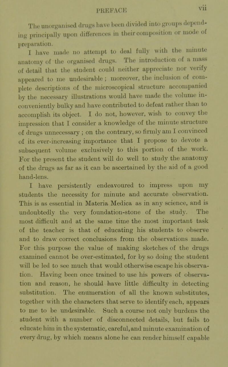 PREFACi: vu TIr- uuorpinised (lruK« liHve been divided iiiK^ ^'loups depend- in.; principally upon dirteienceH in their composition or mode of preparation. I have made no uttempt to deal fully with the Uiinute anatomy of the or^ianised dru^,'8. The introduction (.f amass of detail that the student could neither appreciate nor verify appeared to me undesirable ; moreover, the inclusion of com- plete descriptions of the microscopical structure a<;companied by the necessary illustrations would have made the volume in- conveniently bulky and have contributed to defeat rather than to accomplish its object. I do not, however, wish to convey the impression that I consider a knowledge of the minute structure of drugs unnecessary ; on the contrary, so firmly am I convinced of its ever-increasing importance that I propose to devote a subsequent volume exclusively to this portion of the work. For the present the student will do well to study the anatomy of the drugs as far as it can be ascertained by the aid of a good hand-lens. I have persistently endeavoured to impress upon my students the necessity for minute and accurate observation. This is as essential in Materia Medica as in any science, and is undoubtedly the very foundation-stone of the study. The most difficult and at the same time the most important task of the teacher is that of educating his students to observe and to draw connect conclusions from the observations made. For this purpose the value of making sketches of the drugs examined cannot be over-estimated, for by so doing the student will be led to see much that would otherwise escape his observ'a- tion. Having been once trained to use his powers of observa- tion and reason, he should have little difficulty in detecting substitution. The enumeration of all the known substitutes, together with the characters that serve to identify each, appears to me to be undesirable. Such a course not only burdens the student with a number of disconnected details, but fails to educate him in the systematic, careful, and minute examination of ever>'dnig, by which means alone he can render himself capable