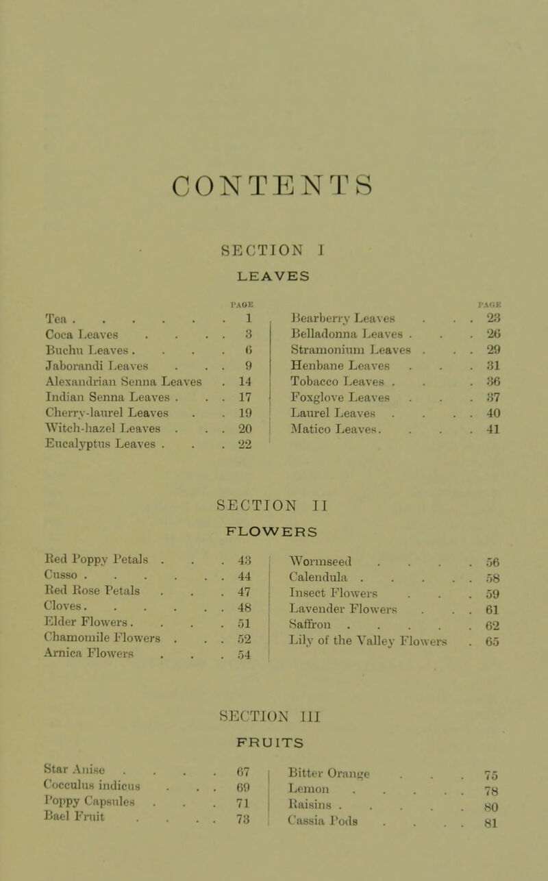 CONTENTS SECTION J LEAVES PAGE Tefi 1 Coca Leaves . 3 linchu Leaves. (i Jabomndi Leaves . 9 Alexaiulviiiii Senna Leaves . 14 Indian Senna Leaves . . 17 Cherrv-laurel Leaves . 19 Witch-hazel Leaves . . 20 Exicalj'ptns Leaves . Jiearberry Lea\ eH . . 23 Belladonna Leaves . .2(5 Stramonimn Leaves . . 29 Henbane Leaves .31 Tobacco Leaves . . .36 Foxglove Leaves . .37 Laurel Leaves . 40 Matico Leaves. .41 SECTION II FLOWERS lied Poppy Petals . . 43 Wormseed . 56 Cusso .... . . 44 Calendula .... . 58 Red Rose Petals . 47 Insect Flowers . 59 Cloves.... . . 48 Lavender Flowers . 61 Elder Flowers. . 51 Saffron .... . 62 Chamomile Flowers . . . 52 Lily of the Valley Flowers . 65 Arnica Flowers . 54 SECTION III FRUITS Star Aiii.se . . 07 Cocculus indicus . . 69 Poppy Capsules .71 I3ael Fruit . . 73 1 Bitter Oran<,'e • . . 75 Lemon 7y Raisins ..... 80 Cassia Pods .81