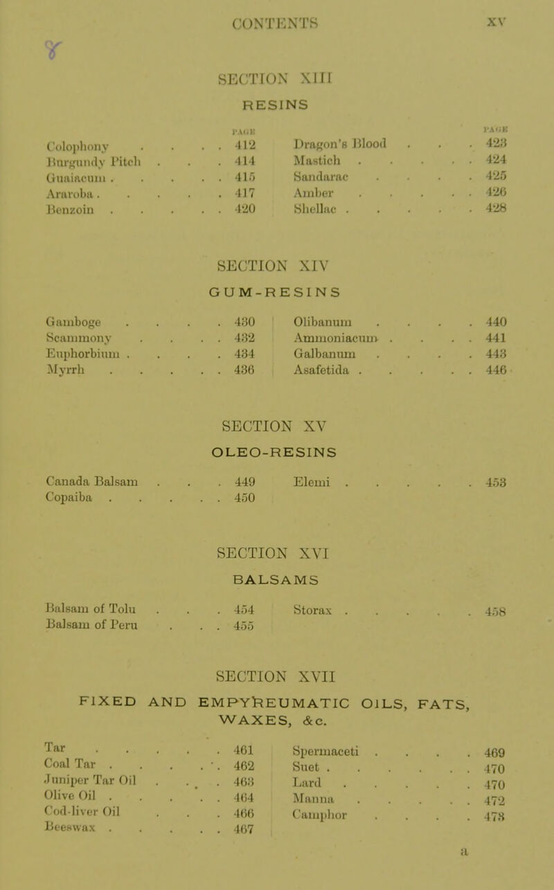 SECTION XIII RESINS l A.iK ' Colophony . 412 Dragon's JJlood 428 Hnrf,'unay Pitch .414 Mastich 424 tlniiirtcuiii 41'* Saiulamc 425 Arai-obii 417 Amber ... 42(3 Jkuizoin 420 Hhelhic 428 SECTION XIV GUM-RESINS Gamboge 8cammony Euiihorbium . -Myrrh 4;u) 4:32 434 436 Olibanum Ammoniacuui- . Galbanum Asafetida . . 440 . 441 . 443 . 446 SECTION XV OLEO-RESINS Canada Balsam . . 449 Elemi 453 Copaiba 450 SECTION XVI BALSAMS Balsam of Tola . . . 454 Storax 4;j8 Balsam of Peru . . . 455 SECTION XVII FIXED AND EMPYl^EUMATIC OILS, FATS, WAXES, &c. ■ 461 Spermaceti .... 469 . 462 Suet 170 . 463 Lard 470 . 464 Manna 472 466 Camphor ... 478 . 167 Tar Coal Tar . Juniper Tar Oil Olive Oil . Cod-IivjT Oil Beeswax a