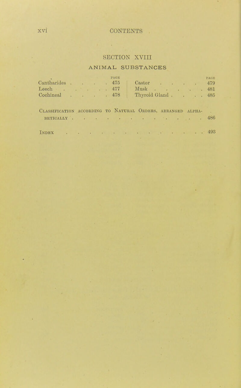 SECTION XVIII ANIMAL SUBSTANCES I'AflK I'Aim Cantharides .... 475 Castor .... 479 Leech 477 Musk 481 Cochineal . . . . 478 | Thyroid Gland . . . . 485 Classification according to Natural Ordkrs, arranged alpha- betically 486 Index 493