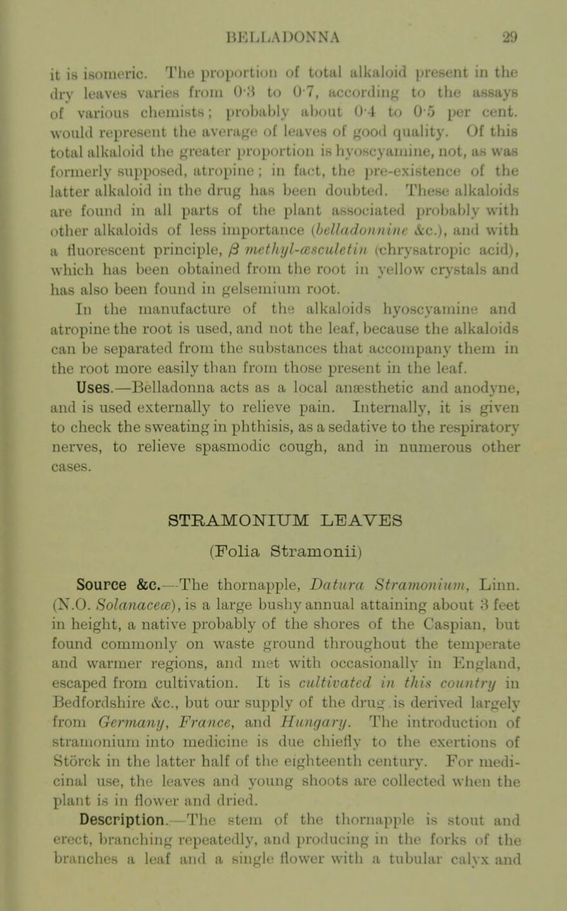 it is isomeric. The proportion of total alkaloid jjresent in the dry leaves varies from O H to 0 7, according to the assays of various chemists; probably about ()-4 to 0 5 per cent, would represent the avenif^'e of leaves of good quality. Of this total alkaloid the greater proportion is hyoscyamine, not, as was formerly supposed, atropine ; in fact, the pre-existence of the latter alkaloid in the drug has been doubted. These alkaloids are found in all parts of the plant associated probably with other alkaloids of less importance {helladunninc &c.), and with a fluorescent principle, /3 methyl-asculetiti (chrysatropic acid), which has been obtained from the root in yellow crystals and has also been found in gelsemium root. In the manufacture of the alkaloids hyoscyamine and atropine the root is used, and not the leaf, because the alkaloids can be separated from the substances that accompany them in the root more easily than from those present in the leaf. Uses.—Belladonna acts as a local anaesthetic and anodj'ne, and is used externally to relieve pain. Internally, it is given to check the sweating in phthisis, as a sedative to the respiratory nerves, to relieve spasmodic cough, and in numerous other cases. STKAMOlSriXJM LEAVES (Folia Stramonii) Source &C.—The thornapple, Datura Stramonium, Linn. (N.O. Solanacece), is a large bushy annual attaining about 8 feet in height, a native probably of the shores of the Caspian, but found commonly on waste ground throughout the temperate and warmer regions, and met with occasionally in England, escaped from cultivation. It is cultivated in this country in Bedfordshire &c., but our supply of the drug is derived largely from Germany, France, and Hungary. The introduction of stramonium into medicine is due chiefly to the exertions of Storck in the latter half of the eighteenth century. For medi- cinal use, the leaves and young shoots are collected when the plant is ill flower and dried. Description.—The stem of the thornapple is stout and erect, branching repeatedly, and producing in the forks of the branches a leaf and a single flower with a tubular calyx and