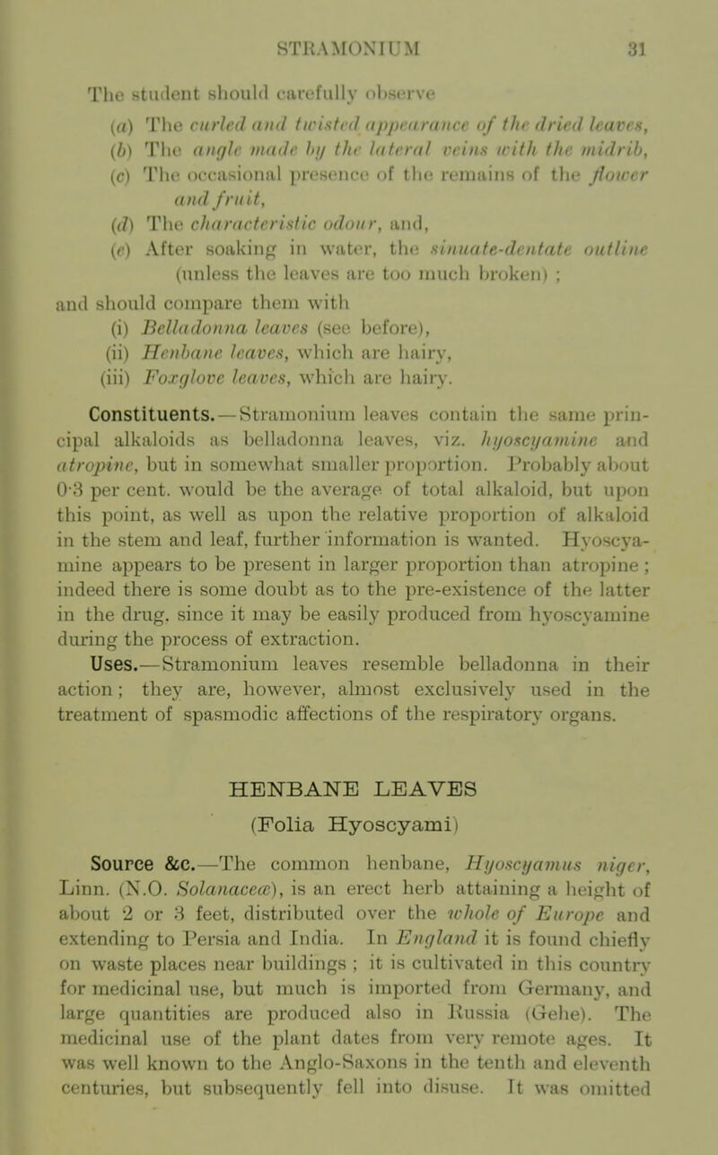 The student should carefully observe (a) The curled duel twisted <ippc<iraiice of the dried leaven, {b) The ((nglc made Jnj the Uiteral veins with the midrib, (c) The occasional presence of the remains of tlie Jiower and fruit, (d) The characterislic odour, and, (r) After soaking in water, the sinuate-dentate outline (unless the leaves are too much broken) ; and should compare them with (i) Belladonna leaves (see before), (ii) Henbane leaves, which are hairy, (iii) Foxglove leaves, which are haiiy. Constituents. — Stramonium leaves contain the same prin- cipal alkaloids as belladonna leaves, viz. hijoscyamine and atropine, but in somewhat smaller proportion. Probably about 0-8 per cent, would be the average of total alkaloid, but upon this point, as well as upon the relative proportion of alkaloid in the stem and leaf, further information is wanted. Hyoscya- mine appears to be present in larger proportion than atropine ; indeed there is some doubt as to the pre-existence of the latter in the drug, since it may be easily produced from hyoscyamine during the process of extraction. Uses.—Stramonium leaves resemble belladonna in their action; they are, however, almost exclusively used in the treatment of spasmodic affections of the respiratory organs. HENBANE LEAVES (Folia Hyoscyami) Source &c.—The common henbane, Hyoscyamus nigcr. Linn. (N.O. Solanaceai), is an erect herb attaining a height of about 2 or 8 feet, distributed over the whole of Europe and extending to Persia and India. In England it is found chiefly on waste places near buildings ; it is cultivated in this country for medicinal use, but much is imported from Germany, and large quantities are produced also in Kussia (Gehe). The medicinal use of the plant dates from very remote ages. It was well known to the Anglo-Saxons in the tenth and eleventh centuries, but subsequently fell into disuse. It was omitted