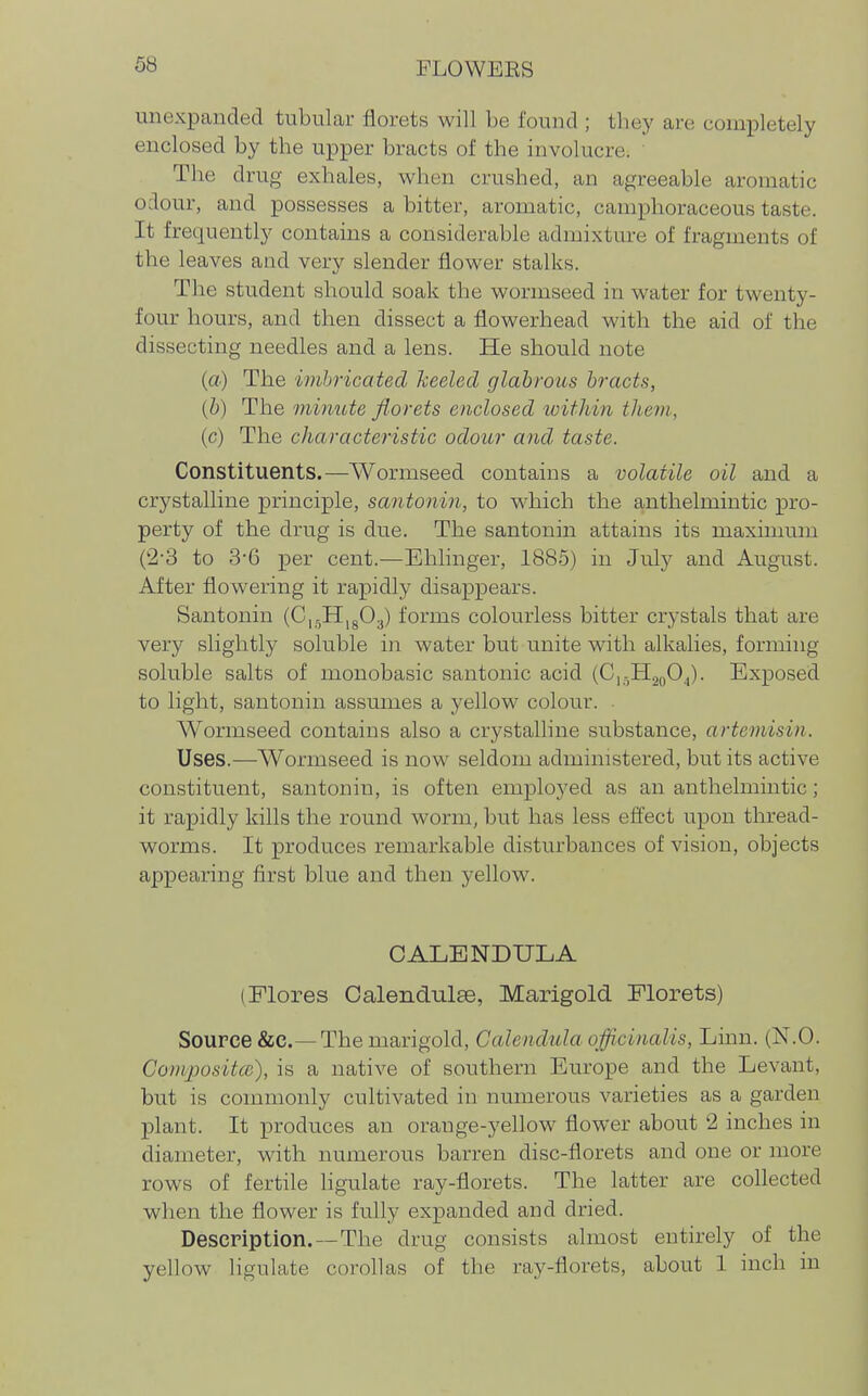 unexpanded tubular florets will be found ; they are completely enclosed by the upper bracts of the involucre. ' The drug exhales, when crushed, an agreeable aromatic odour, and possesses a bitter, aromatic, camphoraceous taste. It frequently contains a considerable admixture of fragments of the leaves and very slender flower stalks. The student should soak the wormseed in water for twenty- four hours, and then dissect a flowerhead with the aid of the dissecting needles and a lens. He should note (a) The imhricated heeled glabrous bracts, (b) The minute florets enclosed icithin tliem, (c) The characteristic odour and taste. Constituents.—Wormseed contains a volatile oil and a crystalline principle, santonin, to which the anthelmintic pro- perty of the drug is due. The santonin attains its maximum (2-3 to 3-6 per cent.—Ehhnger, 1885) in July and August. After flowering it rapidly disappears. Santonin (Ci-HigOj) forms colourless bitter crystals that are very slightly soluble in water but unite with alkalies, forming soluble salts of monobasic santonic acid (C,,,H2oOj. Exposed to light, santonin assmnes a yellow colour. Wormseed contains also a crystaUine substance, arteniisin. Uses.—Wormseed is now seldom administered, but its active constituent, santonin, is often employed as an anthelmintic; it rapidly kills the round worm, but has less efl'ect upon thread- worms. It produces remarkable disturbances of vision, objects appearing first blue and then yellow. CALENDULA (Flores Oalendulee, Marigold Florets) Source &c.—The marigold. Calendula officinalis, Linn. (N.O. Composites), is a native of southern Europe and the Levant, but is commonly cultivated in numerous varieties as a garden plant. It produces an orange-yellow flower about 2 inches in diameter, with numerous barren disc-florets and one or more rows of fertile ligulate ray-florets. The latter are collected when the flower is fully expanded and dried. Description.—The drug consists almost entirely of the yellow ligulate corollas of the ray-florets, about 1 inch in