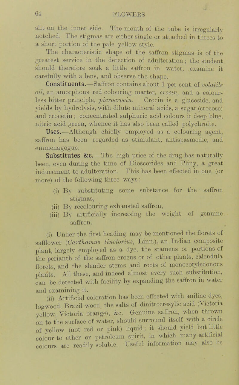 slit on the inner side. The mouth of the tube is irregularly notched. The stigmas are either single or attached in threes to a short portion of the pale yellow style. The characteristic shape of the safi'ron stigmas is of the greatest service in the detection of adulteration ; the student should therefore soak a little saffron in water, examine it carefully with a lens, and observe the shape. Constituents.—Saffron contains about 1 per cent, of xiolatile oily an amorphous red colouring matter, crocin, and a colour- less bitter principle, picrocrocin. Crocin is a glucoside, and yields by hydrolysis, with dilute mineral acids, a sugar (crocose) and crocetin ; concentrated sulphuric acid colours it deep blue, nitric acid green, whence it has also been called polj^chroite. Uses.—Although chiefly emploj^ed as a colouring agent, saffron has been regarded as stimulaiit, antispasmodic, and emmenagogue. Substitutes &C.—The high price of the drug has naturally been, even during the time of Dioscorides and Pliny, a great inducement to adulteration. This has been effected in one (or more) of the following three ways : (i) By substituting some substance for the saffron stigmas, (ii) By recolouring exhausted saffron, (iii) By artificially increasing the weight of genuine saffron. (i) Under the first heading may be mentioned the florets of safflower {Carthamus tinctorms, Linn.), an Indian composite plant, largely employed as a dye, the stamens or portions of the perianth of the saffron crocus or of other plants, calendula florets, and the slender stems and roots of monocotyledonous plants. All these, and indeed almost every such substitution, can be detected with facility by expanding the saffron in water and examining it. (ii) Artificial coloration has been effected with anilme dyes, logwood, Brazil wood, the salts of dinitrocresylic acid (Victoria yellow, Victoria orange), &c. Genuine saffron, when thrown on to the surface of water, should surround itself with a circle of yellow (not red or pink) liquid ; it should yield but little colour to ether or petroleum spirit, in which many artificial colours are readily soluble. Useful information may also be