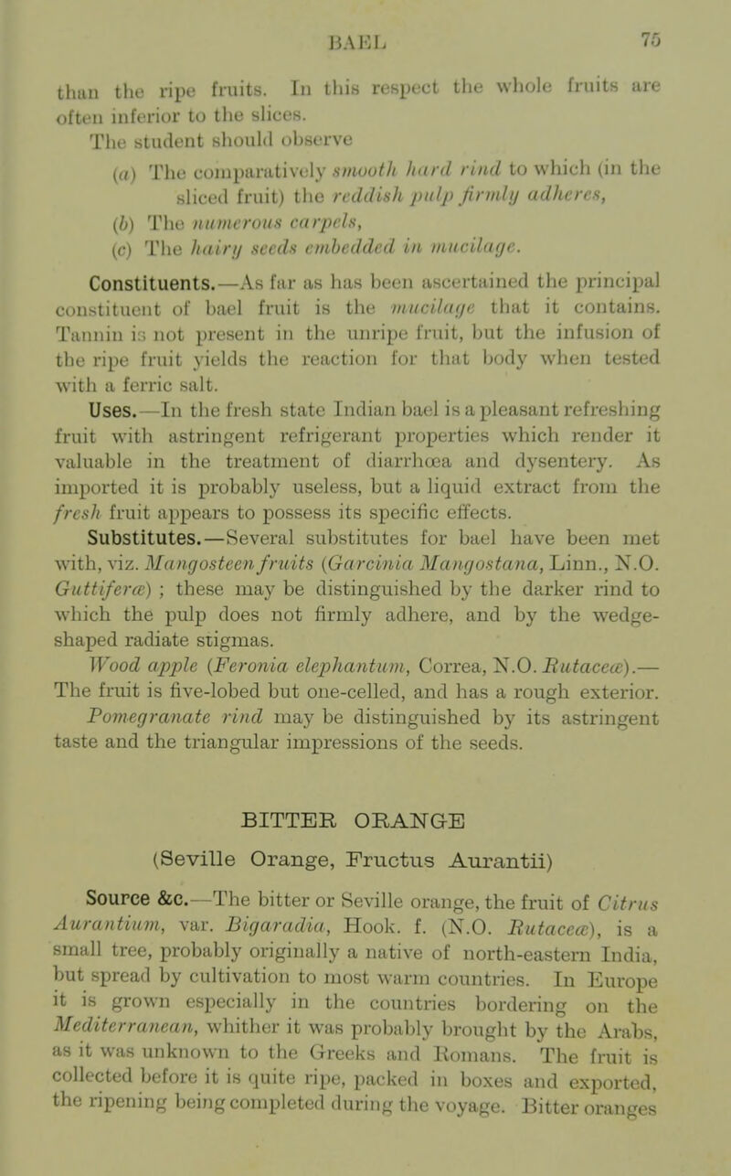 BAEL 76 tliun the ripe fruits, in lln.s rcsptci ilie wliole fruits are often inftn-ior to the slices. The student should observe ((0 The comparatively smouth luird rind to which (in tlic sliced fruit) the reddish pulp firmh/ adheres, {b) The numerous carpels, (c) The hainj seeds embedded in mucilage. Constituents.—As far as has been ascertained the princii)al constituent of bael fruit is the muciluipi that it contains. Tannin i:; not present in the unripe fruit, but the infusion of the ripe fruit yields the reaction for that body when tested with a ferric salt. Uses.—In the fresh state Indian bael is a pleasant refreshing fruit with astringent refrigerant properties which render it valuable in the treatment of diarrhcxja and dysentery. As imported it is probably useless, but a liquid extract from the fresh fruit appears to possess its specific effects. Substitutes.—Several substitutes for bael have been met with, viz. Mangosteenfruits {Garcinia Mangostana, Linn., N.O. Guttifercc) ; these may be distinguished by the darker rind to which the pulp does not firmly adhere, and by the wedge- shaped radiate siigmas. Wood apple {Feronia elepJiantum, Correa, 'N.O. Butacea;).— The fruit is five-lobed but one-celled, and has a rough exterior. Pomegranate rind may be distinguished by its astringent taste and the triangular impressions of the seeds. BITTER ORANGE (Seville Orange, Pructus Aurantii) Source &c.—The bitter or Seville orange, the fruit of Citrus Aurantium, var. Bigaradia, Hook. f. (N.O. Butacea), is a small tree, probably originally a native of north-eastern India, but spread by cultivation to most warm countries. In Europe it is grown especially in the countries bordering on the Mediterranean, whither it was probably brought by the Arabs, as it was unknown to the Greeks and Romans. The fruit is collected before it is quite ripe, packed in boxes and exported, the ripening being completed during the voyage. Bitter oranges