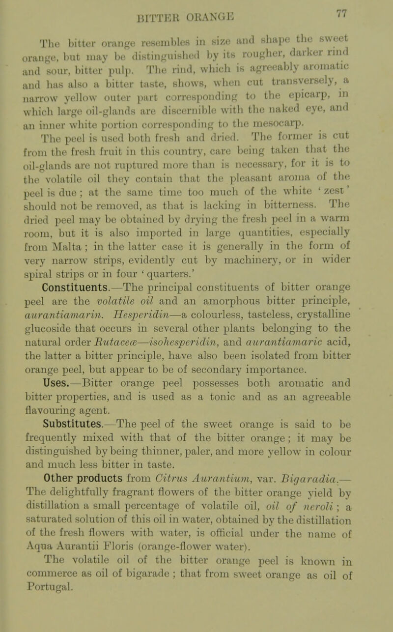 BITTKH OHANGK or The bitter orange reBeinbles in size and Khape tlie Hweet „anKe, but may be (listin<,Hiisbe.l by its rougher, darker rind and sour, bitter pulp. The rind, whicli is agreeably aromatic and has also a bitter taste, shows, when cut transversely, a narrow yellow outer part corresponding to the epicarp, in which large oil-glands are discernible with the naked eye, and an inner white portion corresponding to the mesocarp. The peel is used both fresh and (h'ied. The former is cut from the fresh fruit in this country, care being taken that the oil-glands are not ruptured more than is necessary, for it is to the volatile oil they contain that the pleasant aroma of the peel is due ; at the same time too much of the white ' zest' should not be removed, as that is lacking in bitterness. The dried peel may be obtained by drying the fresh peel in a warm room, but it is also imported in large quantities, especially from Malta ; in the latter case it is generally in the form of very narrow strips, evidently cut by machiner}', or in wider spiral strips or in four ' quarters.' Constituents.—The principal constituents of bitter orange peel are the volatile oil and an amorphous bitter principle, aurantiamarin. Hesperidin—a colourless, tasteless, crystalline glucoside that occurs in several other plants belonging to the natural ordev ButacecB—isohesperidin, and aurantiamaric acid, the latter a bitter principle, have also been isolated from bitter orange peel, but appear to be of secondary importance. Uses.—Bitter orange peel possesses both aromatic and bitter properties, and is used as a tonic and as an agreeable flavouring agent. Substitutes.—The peel of the sweet orange is said to be frequently mixed with that of the bitter orange; it may be distinguished by being thinner, paler, and more yellow in colour and nuich less bitter in taste. Other products from Citrus Aurantium, var. Bigaradia.— The delightfully fragrant flowers of the bitter orange yield by distillation a small percentage of volatile oil, oil of ncroli; a saturated solution of this oil in water, obtained by the distillation of the fresh flowers with water, is ofticial under the name of Aqua Aurantii Floris (orange-flower water). The volatile oil of the bitter orange peel is known in commerce as oil of bigarade ; that from sweet orange as oil of Portugal.