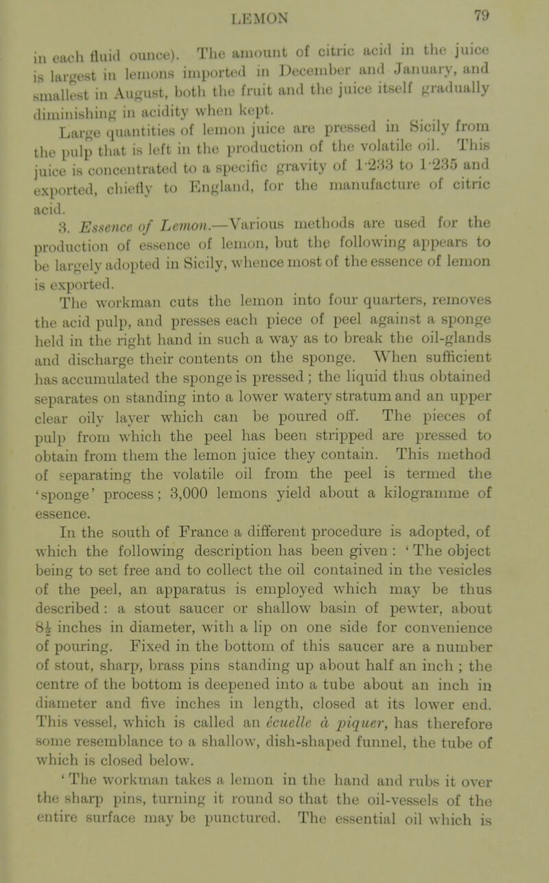 LEMON ill each tiuid ounce). The amount of citric acid in the juice is largest in lemons imported in December and January, and smallest in August, both the fruit and the juice itself gradually diminishing in acidity when kept. Large quantities of lemon juice are pressed ni Sicily from the pulp that is left in the production of the volatile oil. This juice is concentrated to a specific gravity of l '2Ma to 1-235 and exported, chiefly to England, for the manufacture of citric acid. 8. Essence of Lemon.—Various methods are used for the production of essence of lemon, but the following appears to be largely adopted in Sicily, whence most of the essence of lemon is exported. The workman cuts the lemon into four quarters, removes the acid pulp, and presses each piece of peel against a sponge held in the right hand in such a way as to break the oil-glands and discharge their contents on the sponge. When sufficient has accumulated the sponge is pressed ; the liquid thus obtained separates on standing into a lower watery stratum and an upper clear oily layer which can be poured ofi. The pieces of pulp from which the peel has been stripped are pressed to obtain from them the lemon juice they contain. This method of separating the volatile oil from the peel is termed the 'sponge' process; 3,000 lemons yield about a kilogramme of essence. In the south of France a different procedure is adopted, of which the following description has been given : ' The object being to set free and to collect the oil contained in the vesicles of the peel, an apparatus is employed which may be thus described : a stout saucer or shallow basin of pewter, about Hh inches in diameter, with a lip on one side for convenience of pouring. Fixed in the bottom of this saucer are a number of stout, sharp, brass pins standing up about half an inch ; the centre of the bottom is deepened into a tube about an inch in diameter and five inches in length, closed at its lower end. This vessel, which is called an ecuelle d j^iQuer, has therefore some resemblance to a shallow, dish-shaped funnel, the tube of which is closed below. ' The workman takes a lemon in the hand and rubs it over the sharp pins, turning it round so that the oil-vessels of the entire surface may be punctured. The essential oil which is