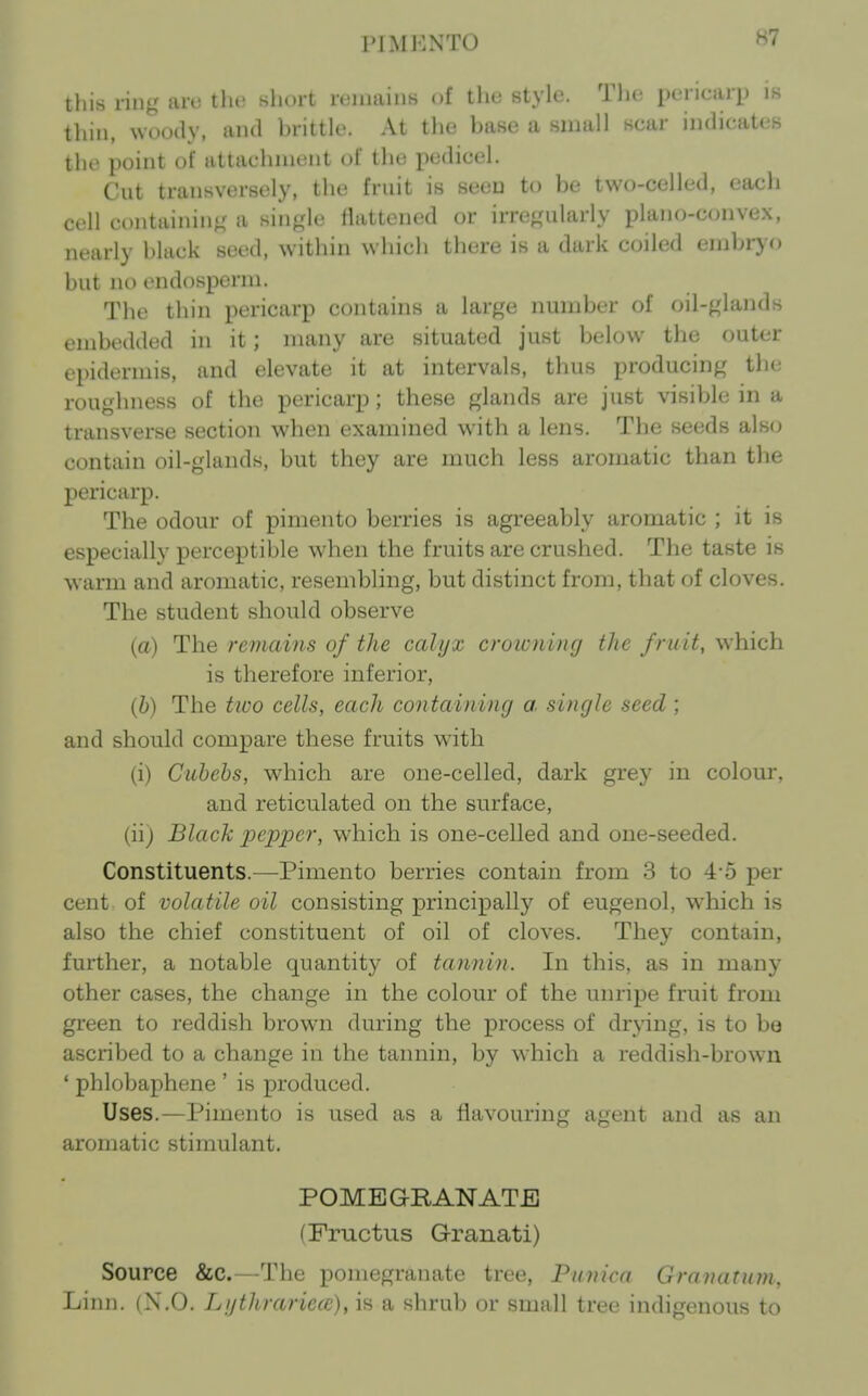 PIMENTO this ring iiri; tlu' short iciimiiis of the style. Tlie pericarp is thin, woody, and brittle. At the base a small scar indicates the point of attachment of the pedicel. Cut transversely, the fruit is seeD to be two-celled, each cell containing a single flattened or irregularly plano-convex, nearly black seed, within which there is a dark coiled embryo but no endosperm. The thin pericarp contains a large number of oil-glands embedded in it; many are situated just below the outer epidermis, and elevate it at intervals, thus producing the roughness of the pericarp; these glands are just visible in a transverse section when examined with a lens. The seeds als<j contain oil-glands, but they are much less aromatic than the pericarp. The odour of pimento berries is agreeably aromatic ; it is especially perceptible when the fruits are crushed. The taste is warm and aromatic, resembling, but distinct from, that of cloves. The student should observe (a) The remains of the calyx croicning the fruit, which is therefore inferior, (&) The tioo cells, each containing a. single seed ; and should compare these fruits with (i) Guhehs, which are one-celled, dark grey in colour, and reticulated on the surface, (ii) Black pepper, which is one-celled and one-seeded. Constituents.—Pimento berries contain from 3 to 4-5 per cent of volatile oil consisting principally of eugenol, which is also the chief constituent of oil of cloves. They contain, further, a notable quantity of tannin. In this, as in many other cases, the change in the colour of the unripe fruit from green to reddish brown during the process of drying, is to be ascribed to a change in the tannin, by which a reddish-brown ' phlobaphene ' is produced. Uses.—Pimento is used as a flavouring agent and as an aromatic stimulant. POMEGRANATE (Fructus Granati) Source &c.—The pomegranate tree, Pnnica Granatum, Linn. (N.O. Li/thrariecc), is a shrub or small tree indigenous to