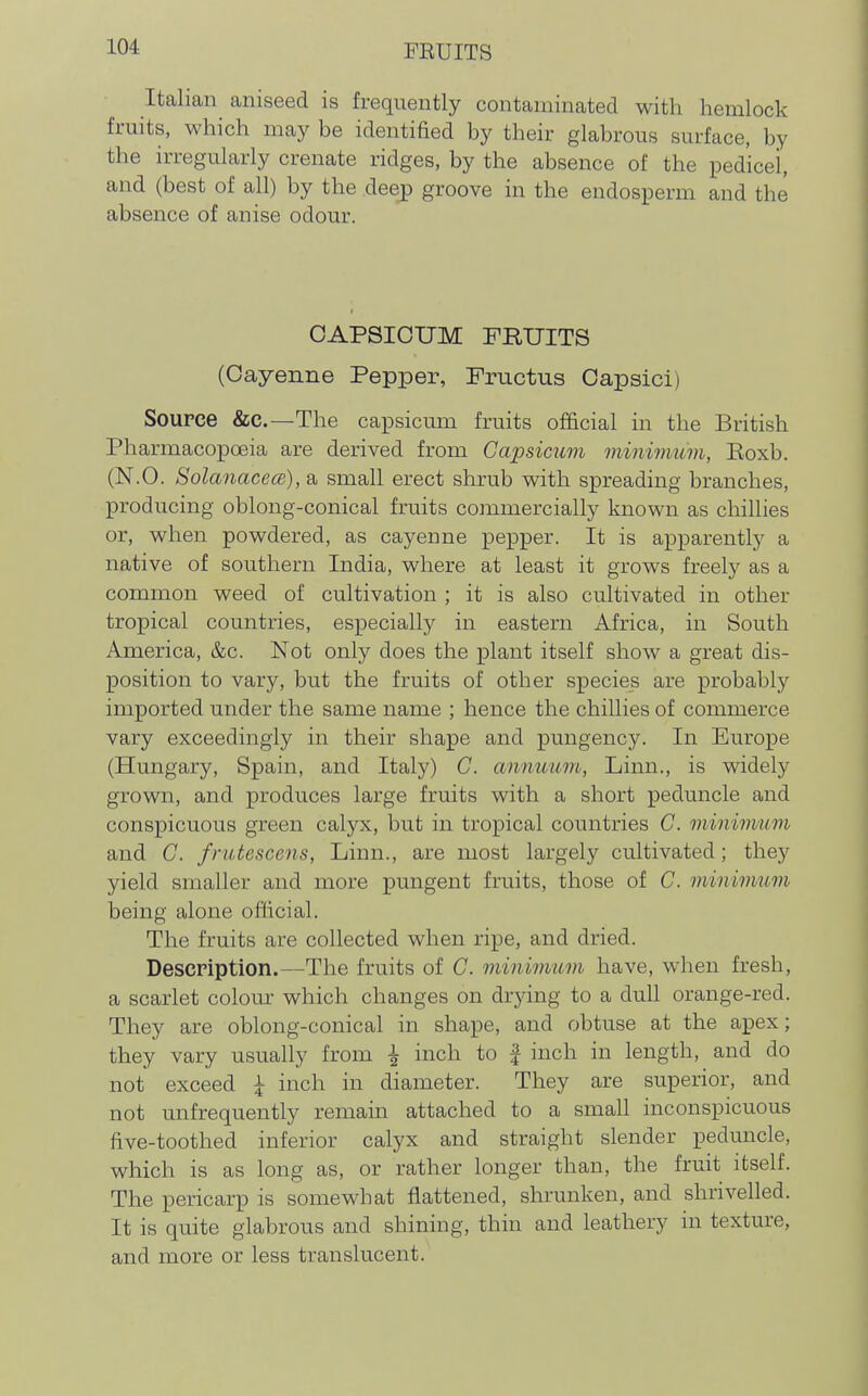 Italian aniseed is frequently contaminated with hemlock fruits, which may be identiaed by their glabrous surface, by the irregularly crenate ridges, by the absence of the pedicel, and (best of all) by the deep groove in the endosperm and the absence of anise odour. CAPSICUM FRUITS (Cayenne Pepper, Fructus Oapsici) Source &c.—The capsicum fruits official in the British Pharmacopoeia are derived from Capsicum minimum, Koxb. (N.O. SolanacecB), a small erect shrub with spreading branches, producing oblong-conical fruits commercially known as chillies or, when powdered, as cayenne pepper. It is apparently a native of southern India, where at least it grows freely as a common weed of cultivation ; it is also cultivated in other tropical countries, especially in eastern Africa, in South America, &c. Not only does the plant itself show a great dis- position to vary, but the fruits of other species are probably imported under the same name ; hence the chillies of commerce vary exceedingly in their shape and pungency. In Europe (Hungary, Spain, and Italy) C. anmmm, Linn., is widely grown, and produces large fruits with a short peduncle and conspicuous green calyx, but in tropical countries G. minimum and C. frutescens, Linn., are most largely cultivated; they yield smaller and more pungent fruits, those of C. minimum being alone official. The fruits are collected when ripe, and dried. Description.—The fruits of C. minimum have, when fresh, a scarlet colom- which changes on drying to a dull orange-red. They are oblong-conical in shape, and obtuse at the apex; they vary usually from ^ inch to | inch in length, and do not exceed ^ inch in diameter. They are superior, and not unfrequently remain attached to a small inconspicuous five-toothed inferior calyx and straight slender peduncle, which is as long as, or rather longer than, the fruit itself. The pericarp is somewhat flattened, shrunken, and shrivelled. It is quite glabrous and shining, thin and leathery in texture, and more or less translucent.