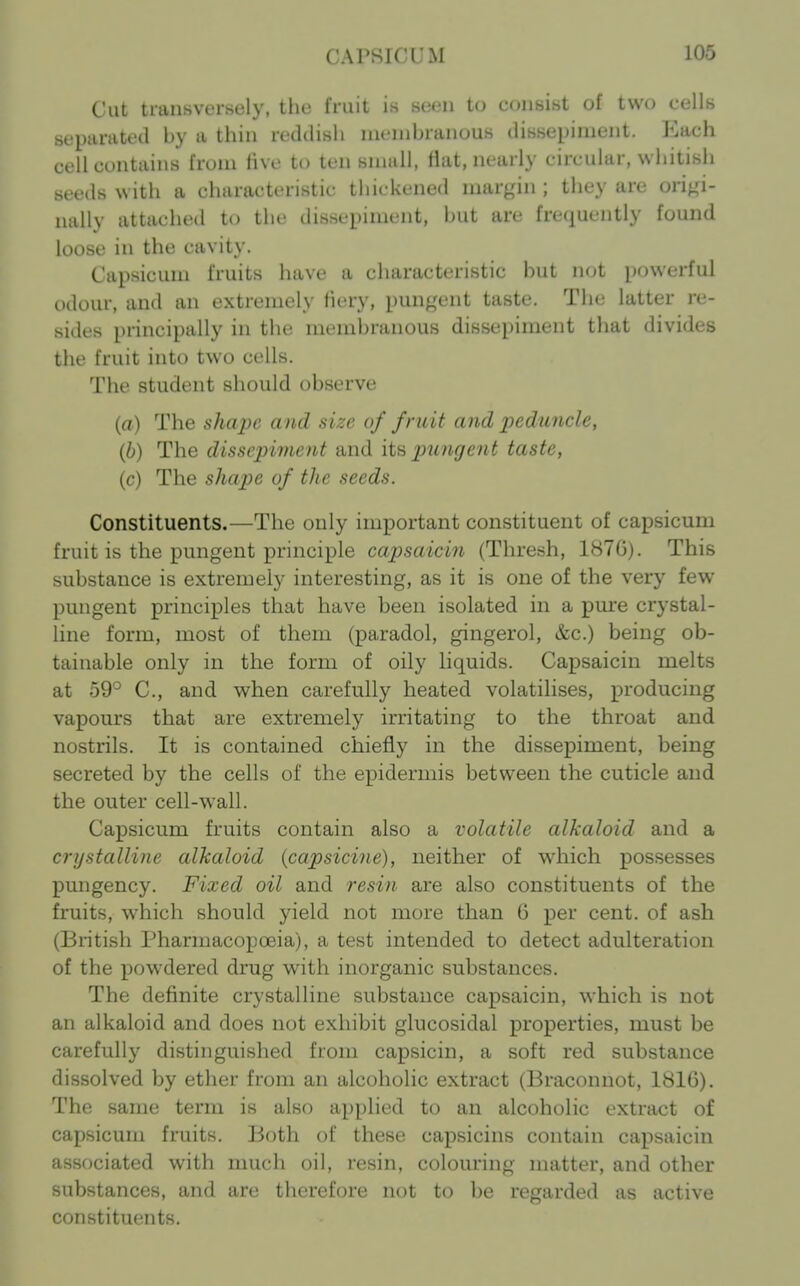 Cut transversely, the fruit is seen to consist of two cells separated by a thin reddish membranous dissepiment. Each cell contains from live to ten small, flat, nearly circular, whitish seeds with a characteristic thickened margin ; they are origi- nally attached to the dissepiment, hut arc frctiuently found loose in the cavity. Capsicum fruits have a characteristic hut not powerful odour, and an extremely fiery, pungent taste. The latter re- sides principally in the membranous dissepiment that divides the fruit into two cells. The student should observe (a) The shape and size of fruit and peduncle, (b) The dissepiment and its pu7ige7it taste, (c) The shape of the seeds. Constituents.—The only important constituent of capsicum fruit is the pungent principle capsaicin (Thresh, 1876). This substance is extremely interesting, as it is one of the very few pungent principles that have been isolated in a pmre crystal- line form, most of them (paradol, gingerol, &c.) being ob- tainable only in the form of oily liquids. Capsaicin melts at 59° C, and when carefully heated volatilises, producing vapours that are extremely irritating to the throat and nostrils. It is contained chiefly in the dissepiment, being secreted by the cells of the epidermis between the cuticle and the outer cell-wall. Capsicum fruits contain also a volatile alkaloid and a crystalline alkaloid (capsicine), neither of which possesses pungency. Fixed oil and resin are also constituents of the fruits, which should yield not more than 6 per cent, of ash (Bntish Pharmacopoeia), a test intended to detect adulteration of the powdered drug with inorganic substances. The definite crystalline substance capsaicin, which is not an alkaloid and does not exhibit glucosidal properties, must be carefully distinguished from capsicin, a soft red substance dissolved by ether from an alcoholic extract (Braconnot, 1816). The same term is also applied to an alcoholic extract of capsicum fruits. Both of these capsicins contain capsaicin associated with much oil, resin, colouring matter, and other substances, and are therefore not to be regai-ded as active constituents.