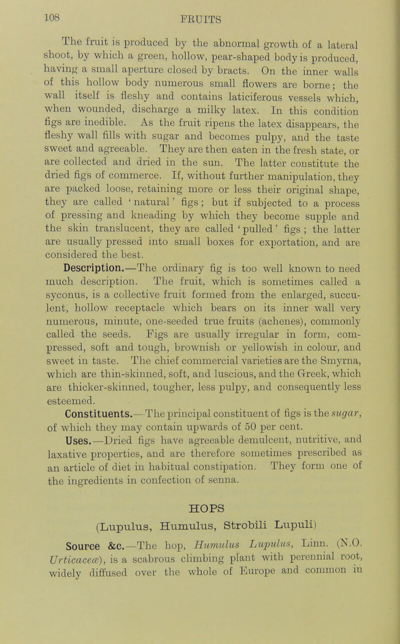 The fruit is produced by the abnormal growth of a lateral shoot, by which a green, hollow, pear-shaped body is produced, having a small aperture closed by bracts. On the inner walls of this hollow body numerous small flowers are borne; the wall itself is fleshy and contains laticiferous vessels which, when wounded, discharge a milky latex. In this condition figs are inedible. As the fruit ripens the latex disappears, the fleshy wall fills with sugar and becomes pulpy, and the taste sweet and agreeable. They are then eaten in the fresh state, or are collected and dried in the sun. The latter constitute the dried figs of commerce. If, without further manipulation, they are packed loose, retaining more or less their original shape, they are called ' natural' figs; but if subjected to a process of pressing and kneading by which they become supple and the skin translucent, they are called ' pulled' figs ; the latter are usually pressed into small boxes for exportation, and are considered the best. Description.—The ordinary fig is too well known to need much description. The fruit, which is sometimes called a syconus, is a collective fruit formed from the enlarged, succu- lent, hollow receptacle which bears on its inner wall very numerous, minute, one-seeded true fruits (achenes), commonly called the seeds. Figs are usually irregular in form, com- pressed, soft and tough, brownish or yellowish in colour, and sweet in taste. The chief commercial varieties are the Smyrna, which are thin-skinned, soft, and luscious, and the Greek, which are thicker-skinned, tougher, less pulpy, and consequently less esteemed. Constituents.—The principal constituent of figs is the sugar, of which they msbj contain upwards of 50 per cent. Uses.—Dried figs have agreeable demulcent, nutritive, and laxative properties, and are therefore sometimes prescribed as an article of diet in habitual constipation. They form one of the ingredients in confection of senna. HOPS (Liipulus, Hnmiilus, Strobili Lupuli) Source &c.—The hop. Hamulus Lupulns, Linn. (N.O. UrticacecB), is a scabrous chmbing plant with perennial root, widely diffused over the whole of Europe and common in