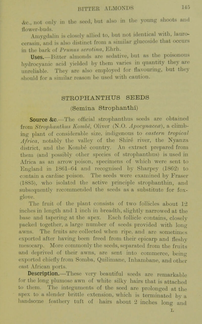 lUTTKR ALMONDS 140 .^•c, not only in the seed, but also in tlic youiif,' shoots and flowt'r-buds. Aniyf,'dalin is closely allied to, hut not identical with, lauro cerasin! and is also distinct from a similar glucoside that occui-s in the hark of Pruniis serutina, Ehrh. Uses.—J^itter almonds are sedative, but as the poisonous hydrocyanic acid yielded by them varies in quantity they are unreliable. They are also employed for flavonrinf(, but they should for a similar reason be used with caution. STROPHANTHUS SEEDS (Semina Stroplianthi) Source &c.—The official strophanthus seeds are obtained from Strophanthus Koiiihe, Oliver (N.O. ApocynacccB), a climb- ing plant of considerable size, indigenous to eastern tropical Africa, notably the valley of the Shire river, the Nyanza district, and the Kombe country. An extract prepared from them (and possibly other species of strophanthus) is used in Africa as an arrow j)oison, specimens of which were sent to England in 1861-64 and recognised by Sharpey (1862) to contain a cardiac poison. The seeds were examined by Eraser (1885), who isolated the active principle strophanthin, and subsequently recommended the seeds as a substitute for fox- glove. The fruit of the plant consists of two follicles about \-l inches in length and 1 inch in breadth, sHghtly narrowed at the base and tapering at the apex. Each foUicle contains, closely packed together, a large number of seeds provided with long awns. The fruits are collected when ripe, and are sometimes exported after having been freed from their epicarp and fleshy mesocarp. More commonly the seeds, separated from the fruits and deprived of their awns, are sent into commerce, beinij exported chiefly from Somba, Quilimane, Inhambane. and other east African ports. Description.—These very beautiful seeds are remarkal)le for the long plumose awn of white silky hairs that is attached to them. The integuments of the seed are prolonged at the apex to a slender brittle extension, which is terminated bv a handsome feathery tuft of hairs about '2 inches long and L