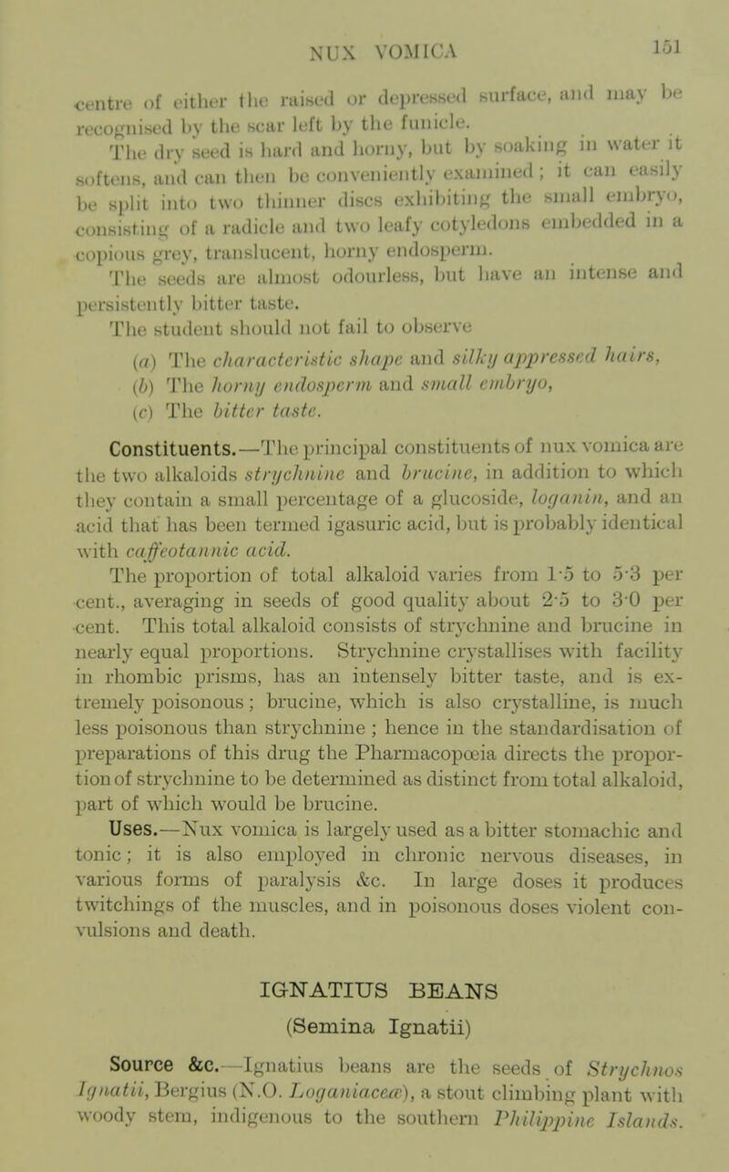 XrX VOMICA centre of citlit-r llie raised or depressed surface, and may be recognised by tlie scar left by the funicle. The dry seed is hard and horny, but by soaking in water it softens, and can then be conveniently examined ; it can easily be split into two thinner discs exhibiting the small embryo, consisting of a radicle and two leafy cotyledons embedded in a copious grey, translucent, horny endosperm. The seeds are almost odourless, but have an intense and persistently bitter taste. The student should not fail to observe (rt) The characteristic shape and silky oppressed hairs, (b) The hurny endosperm and small embryo, (c) The bitter taste. Constituents.—The principal constituents of nux vomica are the two alkaloids strychnine and brucine, in addition to which they contain a small percentage of a glucoside, lorjanin, and an acid that has been termed igasuric acid, but is probably identical with ca feotannic acid. The proportion of total alkaloid varies from l o to 5-3 per cent., averaging in seeds of good quality about 2-5 to 3-0 per •cent. This total alkaloid consists of stryclmine and brucine in nearly equal proportions. Strychnine crystallises with facility in rhombic prisms, has an intensely bitter taste, and is ex- tremely poisonous; brucine, which is also crystalline, is much less poisonous than strychnine ; hence in the standardisation of preparations of this drug the Pharmacopoeia directs the propor- tion of strychnine to be determined as distinct from total alkaloid, part of which would be brucine. Uses.—Nux vomica is largely used as a bitter stomachic and tonic; it is also employed in chronic nervous diseases, in various forms of paralysis &c. In large doses it produces twitchings of the muscles, and in j)oisonous doses violent con- vulsions and death. IGNATIUS BEANS (Semina Ignatii) Source &c. Ignatius beans are the seeds of Strychnos Ignatii, Bergius (N.O. Loganiacecc), a stout climbing plant with woody stem, indigenous to the southern Philippine Isla)ids.