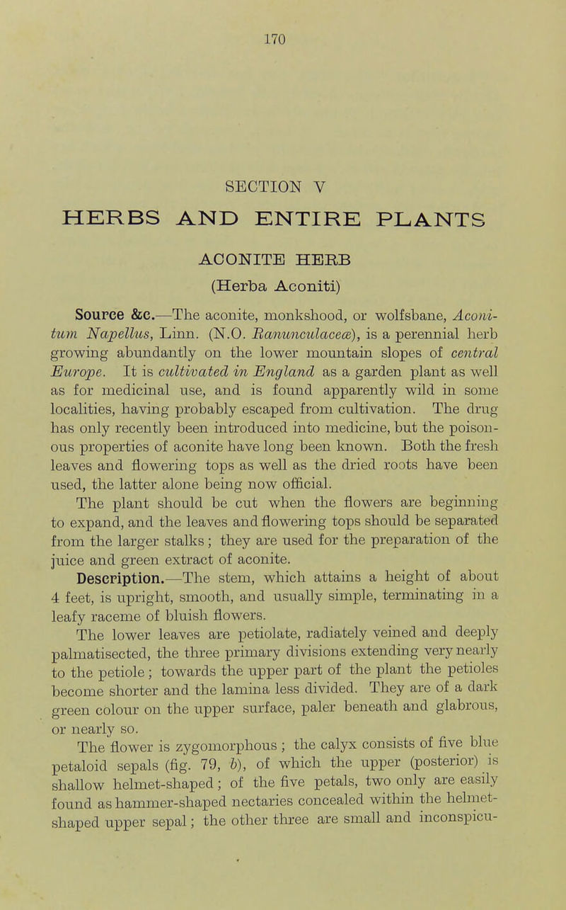 SECTION V HERBS AND ENTIRE PLANTS ACONITE HERB (Herba Aconiti) Source &C.—The aconite, monkshood, or wolfsbane, Aconi- tum Napellus, Linn. (N.O. Banunculacece), is a perennial herb growing abundantly on the lower mountain slopes of central Europe. It is cultivated in England as a garden plant as well as for medicinal use, and is found apparently wild in some localities, having probably escaped from cultivation. The drug has only recently been introduced into medicine, but the poison- ous properties of aconite have long been known. Both the fresh leaves and flowering tops as well as the dried roots have been used, the latter alone being now official. The plant should be cut when the flowers are beginning to expand, and the leaves and flowering tops should be separated from the larger stalks; they are used for the preparation of the juice and green extract of aconite. Description.—The stem, which attains a height of about 4 feet, is upright, smooth, and usually simple, terminating in a leafy raceme of bluish flowers. The lower leaves are petiolate, radiately veined and deeply palmatisected, the three primary divisions extending very nearly to the petiole; towards the upper part of the plant the petioles become shorter and the lamina less divided. They are of a dark green colour on the upper surface, paler beneath and glabrous, or nearly so. The flower is zygomorphous ; the calyx consists of five blue petaloid sepals (fig. 79, h), of which the upper (posterior) is shallow helmet-shaped; of the five petals, two only are easily found as hammer-shaped nectaries concealed within the helmet- shaped upper sepal; the other three are small and inconspicu-