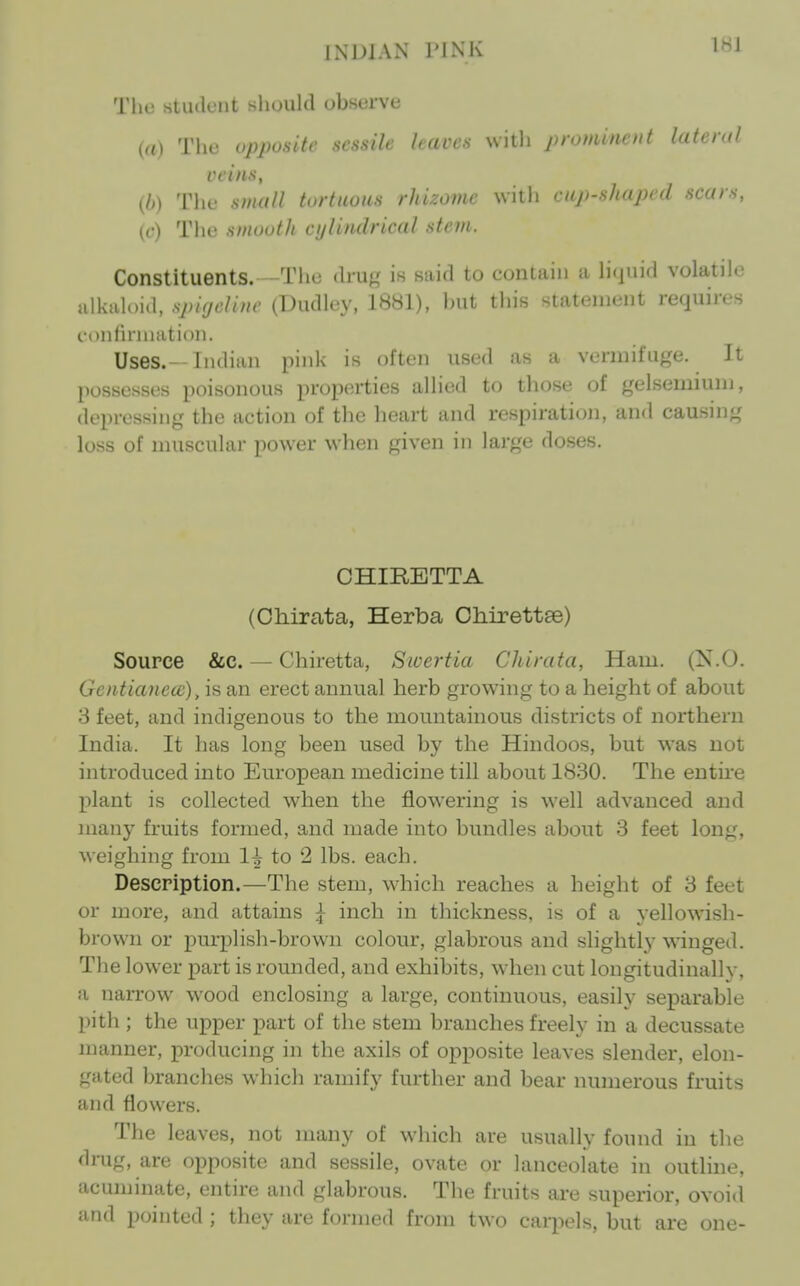 INDIAN PINK 1^1 The student should observe (a) The opposite sessile leaves witli prominent lateral veins, {b) The small tortuous rhizome with cup-shaped .scars, {c) The smooth cylindrical stem. Constituents. —The dru/,' is said to contain a hquid volatile alkaloid, spiyeliuc (Dudley, 1881), but this statement requires c-onhnnation. Uses.-Indian pink is often used as a vermifuge. It possesses poisonous properties allied to those of gelsemiuni, depressing the action of the heart and respiration, an<l causing loss of muscular power when given in large doses. CHIRETTA (Oliirata, Herba ChirettEe) Source &c. — Chiretta, Swertia Chirata, Ham. (X.O. Gcntianecc), is an erect annual herb growing to a height of about 3 feet, and indigenous to the mountainous districts of northern India. It has long been used by the Hindoos, but was not introduced into European medicine till about 1830. The entire plant is collected when the flowering is well advanced and many fruits formed, and made into bundles about 3 feet long, weighing from 1^ to 2 lbs. each. Description.—The stem, wdiich reaches a height of 3 feet or more, and attains ^ inch in thickness, is of a yellowish- brown or purplish-brown colour, glabrous and slightly winged. The lower part is rounded, and exhibits, when cut longitudinally, a narrow wood enclosing a large, continuous, easily separable pith ; the upper part of the stem branches freely in a decussate manner, producing in the axils of opposite leaves slender, elon- gated branches which ramify further and bear numerous fruits and flowers. The leaves, not many of which are usually found in the dnig, are opposite and sessile, ovate or lanceolate in outline, acuminate, entire and glabrous. The fruits are superior, ovoid and pointed ; they are formed from two carpels, but are one-