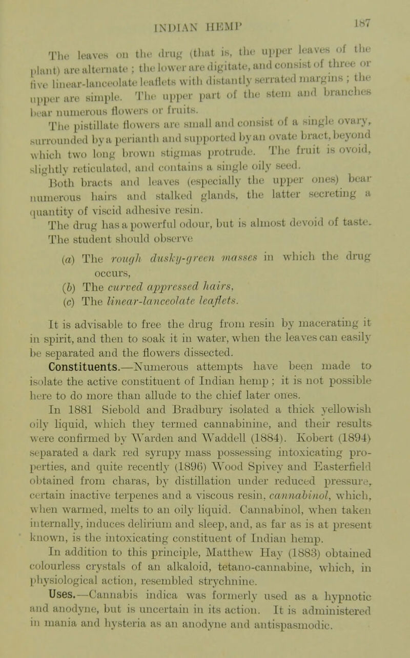 1H7 The leaves on tlie dru^' (that is, llie upiK-r leaves of tlie plant) are altonuite ; the lower are diKitate, and consist of three or five linear-lanceolate leallets with distantly serrated inarfrjns ; the upper are simple. The uijper part of the stem and branches hrar niuneroiis llowers or fruits. The pistillate flowers are small and consist of a snij,de ovary, surrounded by a perianth and supported by an ovate bract, beyond N\ hich two lon^' brown stigmas protrude. The fruit is ovoid, sli^^htly reticulattid, and contains a single oily seed. ^Both bracts and leaves (especially the upper ones) bear uunierous hairs and stalked glands, the latter secreting a ([uantity of viscid adhesive resin. The drug has a powerful odour, but is almost devoid of taste. The student should observe (a) The rouf/h dusk//-(/rem maf^ncs in which the drug occurs, (6) The curved appressed hairs, (c) The linear-la nceoJate leaflets. It is advisable to free the drug from resin by macerating it in spirit, and then to soak it in water, when the leaves can easily be separated and the flowers dissected. Constituents.—Numerous attempts have been made to isolate the active constituent of Indian hemp ; it is not possible here to do more than allude to the chief later ones. In 1881 Siebold and Bradbury isolated a thick yellowish oily liquid, which they termed cannabinine, and their results were confirmed by Warden and Waddell (1884). Kobert (1894) separated a dark red syrupy mass possessing intoxicating pro- perties, and quite recently (189G) Wood Bpivey and Easterlield obtained from cliaras, by distillation under reduced pressure, certain inactive terpenes and a viscous resin, cannahinol, which, when warmed, melts to an oily liquid. Cannahinol, when taken internally, induces delirium and sleep, and, as far as is at present known, is the intoxicating constituent of Indian hemp. In addition to this principle, Matthew Hay (1883) obtained colourless crystals of an alkaloid, tetano-cannabine, w-hich, in physiological action, resembled strychnine. Uses.—Cannabis indica was formerly used as a hypnotic and anodyne, but is uncertain in its action. It is administered in mania and hysteria as an anodyne and antispasmodic.
