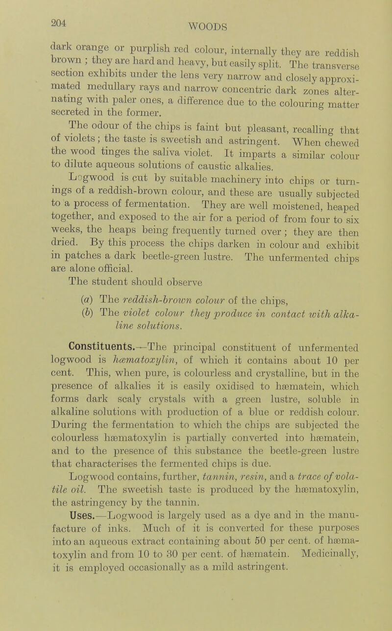 dark orange or purplish red colour, internally they are reddish brown ; they are hard and heavy, but easily split. The transverse section exhibits under the lens very narrow and closely approxi- mated medullary rays and narrow concentric dark zones alter- nating with paler ones, a diiference due to the colouring matter secreted in the former. The odour of the chips is faint but pleasant, recalling that of violets; the taste is sweetish and astringent. When chewed the wood tinges the saliva violet. It imparts a similar colour to dilute aqueous solutions of caustic alkalies. Logwood is cut by suitable machinery into chips or turn- ings of a reddish-brown colour, and these are usually subjected to a process of fermentation. They are well moistened, heaped together, and exposed to the air for a period of from four to six weeks, the heaps being frequently turned over ; they are then dried. By this process the chips darken in colour and exhibit in patches a dark beetle-green lustre. The unfermented chips are alone ojSicial. The student should observe (a) The reddish-hroimi colour of the chips, (5) The violet colour they produce in contact with alka- line solutions. Constituents.—The principal constituent of unfermented logwood is hcematoxylin, of which it contains about 10 per cent. This, when pure, is colourless and crystalline, but in the presence of alkalies it is easily oxidised to haematein, which forms dark scaly crystals with a green lustre, soluble in alkaline solutions with production of a blue or reddish colour. During the fermentation to which the chips are subjected the colourless hasmatoxylin is partially converted into haematein, and to the presence of this substance the beetle-green lustre that characterises the fermented chips is due. Logwood contains, further, tannin, resin, and a trace of vola- tile oil. The sweetish taste is produced by the haematoxylin, the astringeiicj^ by the tannin. Uses.—Logwood is largely used as a dye and in the manu- facture of inks. Much of it is converted for these purposes into an aqueous extract containing about 50 per cent, of haema- toxylin and from 10 to 30 per cent, of haematein. Medicinally, it is employed occasionally as a mild astringent.