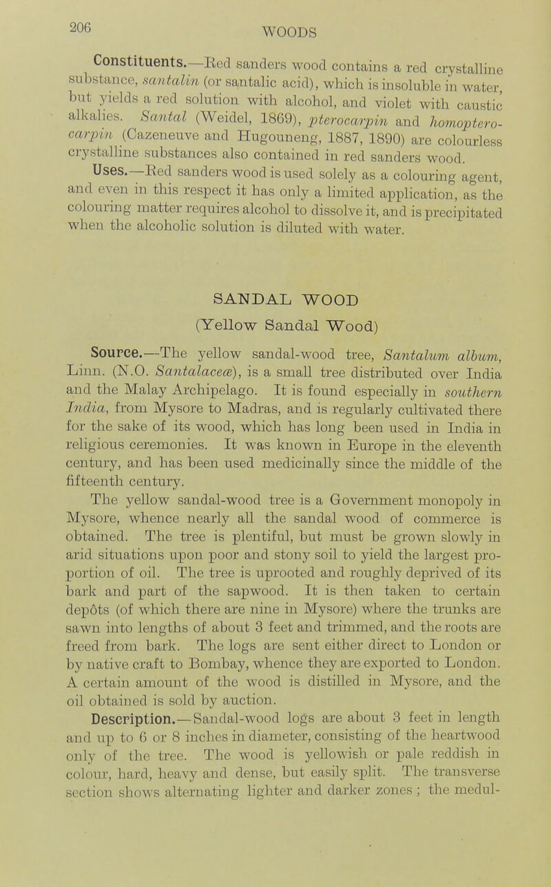 Constituents.—Bed sanders wood contains a red crystalline substance, santalm (or santalic acid), which is insoluble in water, but yields a red solution with alcohol, and violet with caustic alkalies. Santal (Weidel, 1869), pterocarpin and homoptero- carpin (Cazeneuve and Hugouneng, 1887, 1890) are colourless crystalline substances also contained in red sanders wood. Uses.—Eed sanders wood is used solely as a colouring agent, and even in this respect it has only a limited application, as the colouring matter requires alcohol to dissolve it, and is precipitated when the alcoholic solution is diluted with water. SANDAL WOOD (Yellow Sandal Wood) Source.—The yellow sandal-wood tree, Santalum album, Linn. (N.O. SantalacecB), is a small tree distributed over India and the Malay Archipelago. It is found especially in southern India, from Mysore to Madras, and is regularly cultivated there for the sake of its wood, which has long been used in India in religious ceremonies. It was known in Europe in the eleventh century, and has been used medicinally since the middle of the fifteenth century. The yellow sandal-wood tree is a Government monopoly in Mysore, whence nearly all the sandal wood of commerce is obtained. The tree is plentiful, but must be grown slowly in arid situations upon poor and stony soil to yield the largest pro- portion of oil. The tree is uprooted and roughly deprived of its bark and part of the sapwood. It is then taken to certain depots (of which there are nine in Mysore) where the trunks are sawn into lengths of about 3 feet and trimmed, and the roots are freed from bark. The logs are sent either direct to London or by native craft to Bombay, whence they are exported to London. A certain amount of the wood is distilled in Mysore, and the oil obtained is sold by auction. Description.—Sandal-wood logs are about 3 feet in length and up to G or 8 inches in diameter, consisting of the heartwood only of the tree. The wood is yellowish or pale reddish in colour, hard, heavy and dense, but easily split. The transverse section shows alternating lighter and darker zones ; the medul-