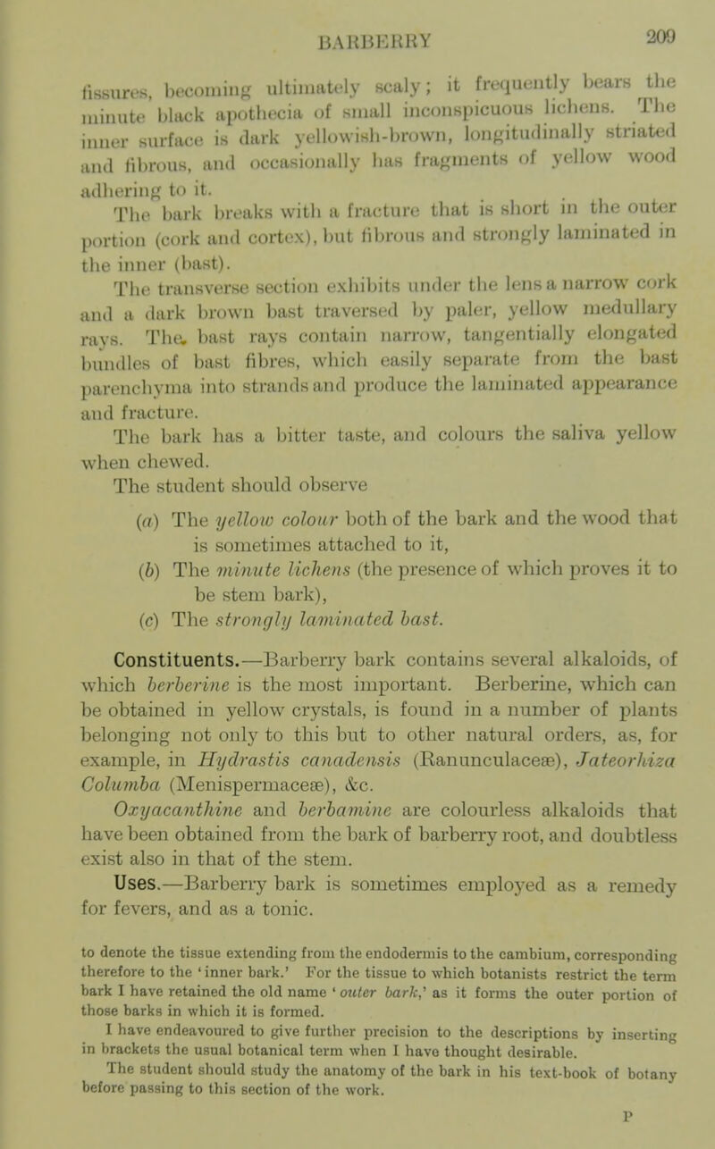 13AH13HHHV 20U fissures, becoming ultimately scaly; it frequently bears tbe minute black apotbecia of small inconspicuous licbens. Tbe inner surface is dark yt'Uowisb-bnnvn, longitudmally striated and Hbrous, and occasionally bas fragments of yellow wood adbering to it. Tbe bark breaks witb a fracture tbat is sbort in tbe outer portion (cork and cortex), but fibrous and strongly laminated in tbe inner (bast). Tbe transverse section exbibits under tbe lens a narrow cork and a dark brown Imst traversed by paler, yellow medullary ravs. Tbe, bast rays contain narrow, tangentially elongated l)untlles of bast fibres, wbicli easily separate from tbe bast parencbynia into strands and produce the laminated appearance and fracture. The bark bas a bitter taste, and colours the saliva yellow when chewed. The student should observe (a) The yellow colon?- both of the bark and the wood that is sometimes attached to it, (b) The minute lichens (the presence of which proves it to be stem bark), (c) The stronghj laminated hast. Constituents.—Barberry bark contains several alkaloids, of which herherine is the most important. Berberine, which can be obtained in yellow crystals, is found in a number of plants belonging not only to this but to other natural orders, as, for example, in Hydrastis canadensis (Ranunculaceae), Jateorhiza Coliunha (Menispermaceae), &c. Oxyacanthine and herhamine are colourless alkaloids that have been obtained from the bark of barberry root, and doubtless exist also in that of the stem. Uses.—Barberry bark is sometimes emploj^ed as a remedy for fevers, and as a tonic. to denote the tissue extending from the endodermis to the cambium, corresponding therefore to the 'inner bark.' For the tissue to which botanists restrict the term bark I have retained the old name ' mitcr bark' as it forms the outer portion of those barks in which it is formed. I have endeavoured to give further precision to the descriptions by inserting in brackets the usual botanical term when I have thought desirable. The student should study the anatomy of the bark in his text-book of botany before passing to this section of the work. P