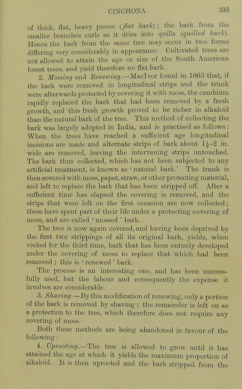 of thick, Hat, heavy pieces {flat hark) ; the bark from tlie smaller branches curls as it dries into quills {quilled hark). Hence the bark from the same tree may occur in two forms differing very considerably in appearance. Cultivated trees are not allowed to attain the age or size of the South American forest trees, and yield therefore no fiat bark. 2. Mossing and Eeneioin(j.—Mdicl\ov found in I860 that, if the bark were removed in longitudinal strips and the trunk were afterwards protected by covering it with moss, the cambium rapidly replaced the bark that had been removed by a fresh growth, and this fresh growth proved to be richer in alkaloid than the natural bark of the tree. This method of collecting the bark was largely adopted in India, and is practised as follows : When the trees have reached a sufficient age longitudinal incisions are made and alternate strips of bark about 1^-2 in. wide are removed, leaving the intervening strips untouched. The bark thus collected, which has not been subjected to any artificial treatment, is known as ' natural bark.' The trunk is then covered with moss, paper, straw, or other protecting material, and left to replace the bark that has been stripped off. After a sufficient time has elapsed the covering is removed, and the strips that were left on the first occasion are now collected; these have spent part of their life under a protecting covering of moss, and are called ' mossed ' bark. The tree is now again covered, and having been deprived by the first two strippings of all its original bark, yields, when visited for the third time, bark that has been entirely developed under the covering of moss to replace that which had been removed ; this is ' renewed ' bark. The process is an interesting one, and has been success- fully used, but the labour and consequently the expense it involves are considerable. 3. Shaving.—By this modification of renewing, only a portion of the bark is removed by shaving ; the remainder is left on as a protection to the tree, which therefore does not require any covering of moss. Both these methods are being abandoned in favour of the following : 4. Uprooting.—The tree is allowed to grow until it has attained the age at which it yields the maximum proportion of alkaloid. It is then uprooted and the bark stripped from the