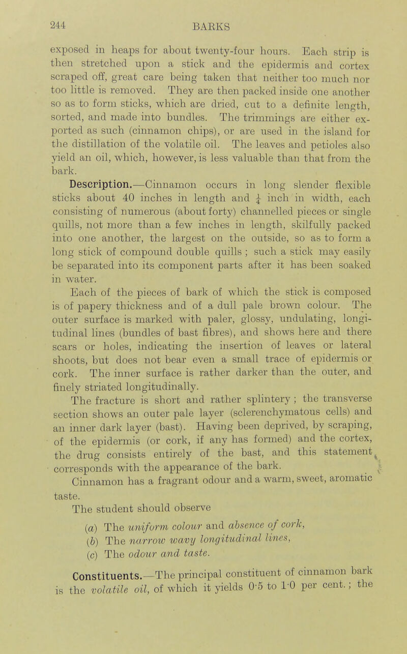 exposed in heaps for about twenty-four hours. Each strip is then stretched upon a stick and the epidermis and cortex scraped off, great care being taken that neither too much nor too httle is removed. They are then packed inside one another so as to form sticks, which are dried, cut to a definite length, sorted, and made into bundles. The trimmings are either ex- ported as such (cinnamon chips), or are used in the island for the distillation of the volatile oil. The leaves and petioles also yield an oil, which, however, is less valuable than that from the bark. Description.—Cinnamon occurs in long slender flexible sticks about 40 inches in length and ^ inch in width, each consisting of numerous (about forty) channelled pieces or single quills, not more than a few inches in length, skilfully packed into one another, the largest on the outside, so as to form a long stick of compound double quills ; such a stick may easily be separated into its component parts after it has been soaked in water. Each of the pieces of bark of which the stick is composed is of papery thickness and of a dull pale brown colour. The outer surface is marked with paler, glossy, undulating, longi- tudinal lines (bundles of bast fibres), and shows here and there scars or holes, indicating the insertion of leaves or lateral shoots, but does not bear even a small trace of epidermis or cork. The inner surface is rather darker than the outer, and finely striated longitudinally. The fracture is short and rather splintery ; the transverse section shows an outer pale layer (sclerenchymatous cells) and an inner dark layer (bast). Having been deprived, by scraping, of the epidermis (or cork, if any has formed) and the cortex, the drug consists entirely of the bast, and this statement^ • corresponds with the appearance of the bark. ^! Cinnamon has a fragrant odour and a warm, sweet, aromatic taste. The student should observe (a) The unifurm colour and absence of cork, (h) The narrow wavy longitudinal lines, (c) The odotir and taste. Constituents.—The principal constituent of cinnamon bark is the volatile oil, of which it yields 0-5 to 1-0 per cent.; the